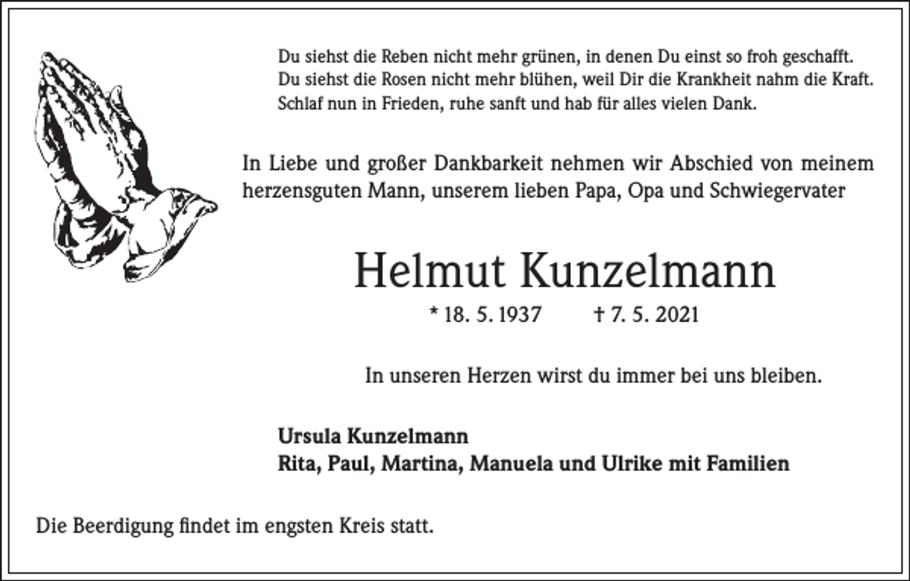 <p>Du siehst die Reben nicht mehr grünen, in denen Du einst so froh geschafft.<br />Du siehst die Rosen nicht mehr blühen, weil Dir die Krankheit nahm die Kraft.<br />Schlaf nun in Frieden, ruhe sanft und hab für alles vielen Dank.</p><p>In Liebe und großer Dankbarkeit nehmen wir Abschied von meinem<br />herzensguten Mann, unserem lieben Papa, Opa und Schwiegervater</p><p>Helmut Kunzelmann<br />* 18. 5. 1937</p><p>† 7. 5. 2021</p><p>In unseren Herzen wirst du immer bei uns bleiben.<br />Ursula Kunzelmann<br />Rita, Paul, Martina, Manuela und Ulrike mit Familien<br />Die Beerdigung findet im engsten Kreis statt.</p>