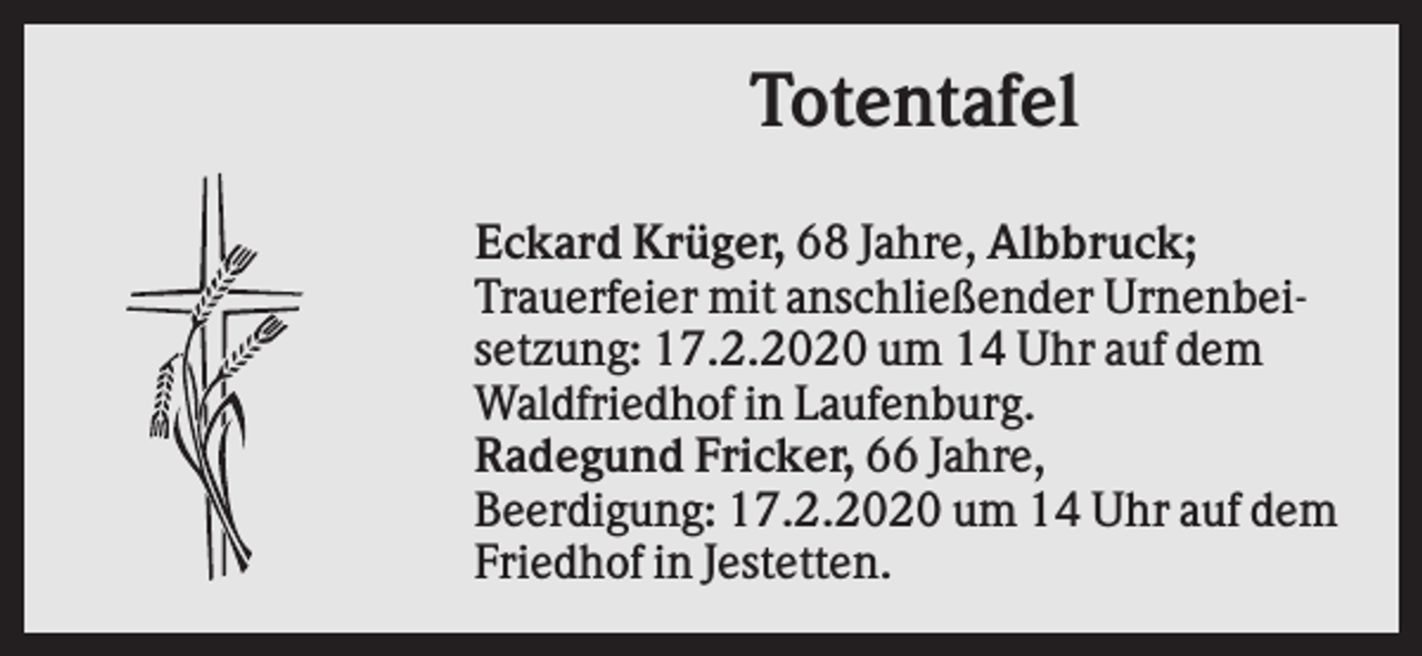 <p>Totentafel<br />Eckard Krüger, 68 Jahre, Albbruck;<br />Trauerfeier mit anschließender Urnenbeisetzung: 17.2.2020 um 14 Uhr auf dem<br />Waldfriedhof in Laufenburg.<br />Radegund Fricker, 66 Jahre,<br />Beerdigung: 17.2.2020 um 14 Uhr auf dem<br />Friedhof in Jestetten.</p>