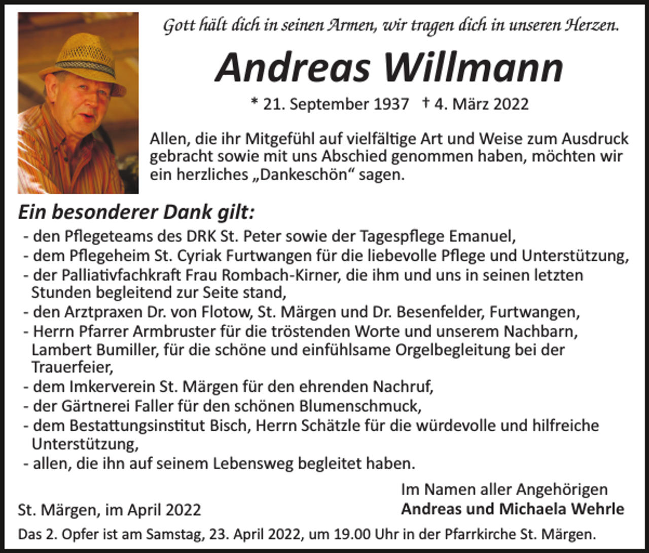 <p>Gott hält dich in seinen Armen, wir tragen dich in unseren Herzen.</p><p>Andreas Willmann<br />* 21. September 1937 † 4. März 2022<br />Allen, die ihr Mitgefühl auf vielfäl�ge Art und Weise zum Ausdruck<br />gebracht sowie mit uns Abschied genommen haben, möchten wir<br />ein herzliches „Dankeschön“ sagen.</p><p>Ein besonderer Dank gilt:<br />­ den Pﬂegeteams des DRK St. Peter sowie der Tagespﬂege Emanuel,<br />­ dem Pﬂegeheim St. Cyriak Furtwangen für die liebevolle Pﬂege und Unterstützung,<br />­ der Pallia�vfachkra� Frau Rombach­Kirner, die ihm und uns in seinen letzten<br />Stunden begleitend zur Seite stand,<br />­ den Arztpraxen Dr. von Flotow, St. Märgen und Dr. Besenfelder, Furtwangen,<br />­ Herrn Pfarrer Armbruster für die tröstenden Worte und unserem Nachbarn,<br />Lambert Bumiller, für die schöne und einfühlsame Orgelbegleitung bei der<br />Trauerfeier,<br />­ dem Imkerverein St. Märgen für den ehrenden Nachruf,<br />­ der Gärtnerei Faller für den schönen Blumenschmuck,<br />­ dem Besta�ungsins�tut Bisch, Herrn Schätzle für die würdevolle und hilfreiche<br />Unterstützung,<br />­ allen, die ihn auf seinem Lebensweg begleitet haben.<br />Im Namen aller Angehörigen<br />Andreas und Michaela Wehrle<br />St. Märgen, im April 2022<br />Das 2. Opfer ist am Samstag, 23. April 2022, um 19.00 Uhr in der Pfarrkirche St. Märgen.</p>