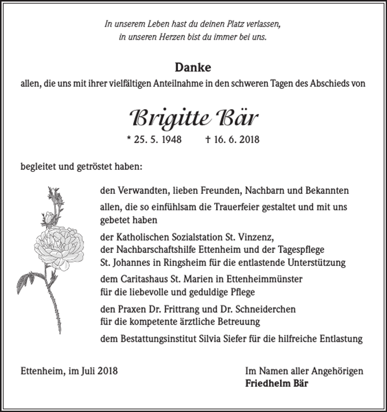 <p>In unserem Leben hast du deinen Platz verlassen,<br />in unseren Herzen bist du immer bei uns.</p><p>Danke<br />allen, die uns mit ihrer vielfältigen Anteilnahme in den schweren Tagen des Abschieds von</p><p>Brigitte Bär<br />* 25. 5. 1948</p><p>† 16. 6. 2018</p><p>begleitet und getröstet haben:<br />den Verwandten, lieben Freunden, Nachbarn und Bekannten<br />allen, die so einfühlsam die Trauerfeier gestaltet und mit uns<br />gebetet haben<br />der Katholischen Sozialstation St. Vinzenz,<br />der Nachbarschaftshilfe Ettenheim und der Tagespflege<br />St. Johannes in Ringsheim für die entlastende Unterstützung<br />dem Caritashaus St. Marien in Ettenheimmünster<br />für die liebevolle und geduldige Pflege<br />den Praxen Dr. Frittrang und Dr. Schneiderchen<br />für die kompetente ärztliche Betreuung<br />dem Bestattungsinstitut Silvia Siefer für die hilfreiche Entlastung<br />Ettenheim, im Juli 2018</p><p>Im Namen aller Angehörigen<br />Friedhelm Bär</p>
