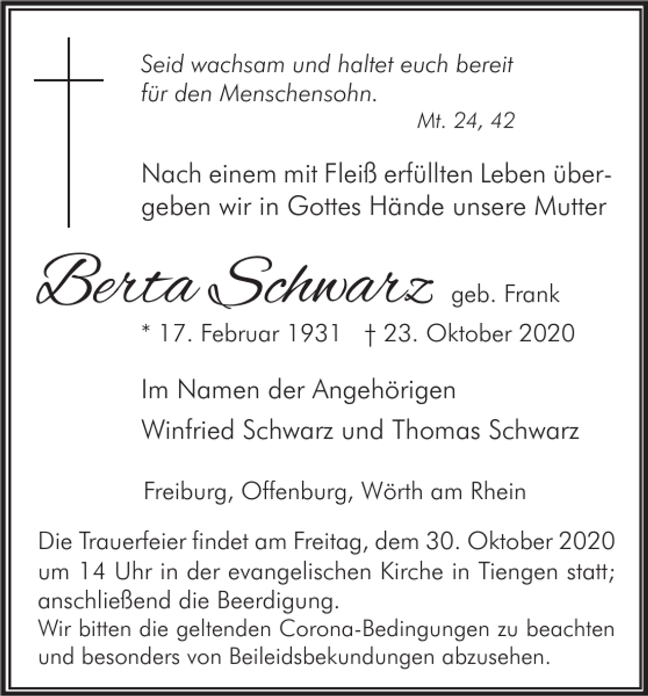 <p>Seid wachsam und haltet euch bereit<br />für den Menschensohn.</p><p>Mt. 24, 42</p><p>Nach einem mit Fleiß erfüllten Leben übergeben wir in Gottes Hände unsere Mutter</p><p>Berta Schwarz</p><p>geb. Frank</p><p>* 17. Februar 1931 † 23. Oktober 2020</p><p>Im Namen der Angehörigen<br />Winfried Schwarz und Thomas Schwarz<br />Freiburg, Offenburg, Wörth am Rhein<br />Die Trauerfeier findet am Freitag, dem 30. Oktober 2020<br />um 14 Uhr in der evangelischen Kirche in Tiengen statt;<br />anschließend die Beerdigung.<br />Wir bitten die geltenden Corona-Bedingungen zu beachten<br />und besonders von Beileidsbekundungen abzusehen.</p>