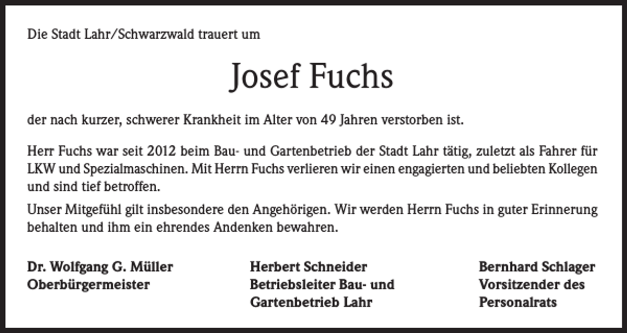 <p>Die Stadt Lahr/Schwarzwald trauert um</p><p>Josef Fuchs<br />der nach kurzer, schwerer Krankheit im Alter von 49 Jahren verstorben ist.<br />Herr Fuchs war seit 2012 beim Bau- und Gartenbetrieb der Stadt Lahr tätig, zuletzt als Fahrer für<br />LKW und Spezialmaschinen. Mit Herrn Fuchs verlieren wir einen engagierten und beliebten Kollegen<br />und sind tief betroffen.<br />Unser Mitgefühl gilt insbesondere den Angehörigen. Wir werden Herrn Fuchs in guter Erinnerung<br />behalten und ihm ein ehrendes Andenken bewahren.<br />Dr. Wolfgang G. Müller<br />Oberbürgermeister</p><p>Herbert Schneider<br />Betriebsleiter Bau- und<br />Gartenbetrieb Lahr</p><p>Bernhard Schlager<br />Vorsitzender des<br />Personalrats</p>