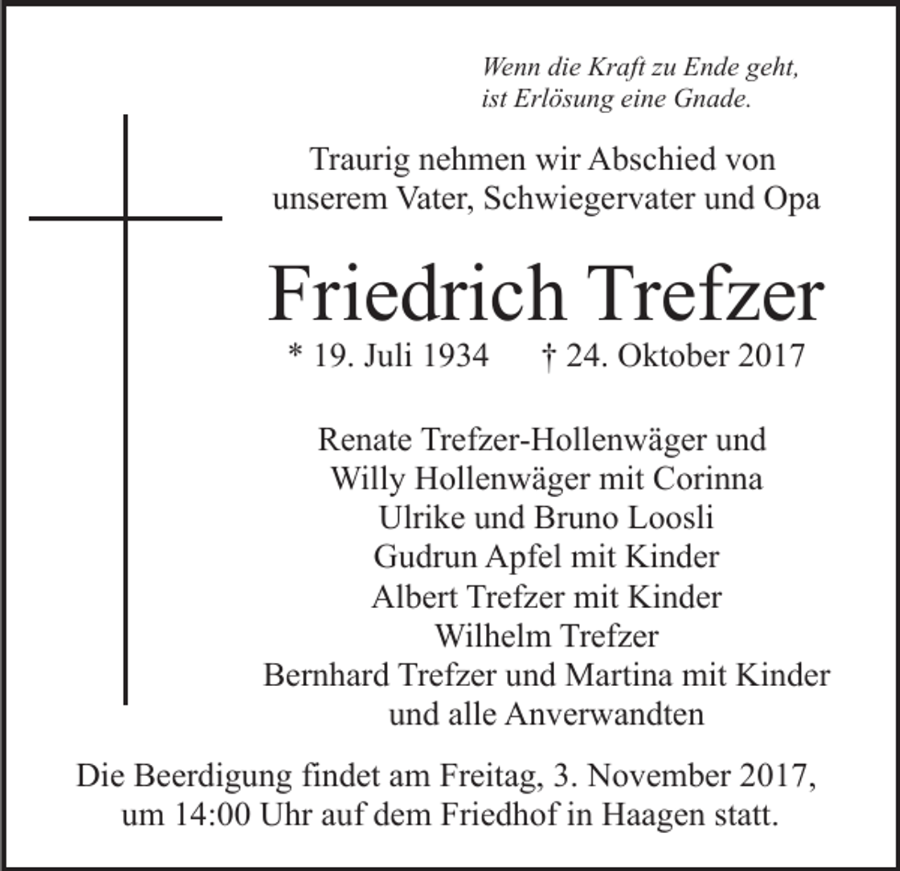 <p>We<br />n n didie<br />e Kr<br />aft z zu<br />u EEnde<br />n d e g geht,<br />e ht,<br />Wenn<br />Kraft<br />ist Erlösung<br />Erl ös u n g eine<br />ei n e Gnade.<br />G n a d e.</p><p>Traurig<br />Tr<br />a uri g nnehmen<br />e h m e n wir<br />wir Abschied<br />A bs c hi e d vvon<br />on<br />uunserem<br />ns er e m Vater,<br />Vat er, Schwiegervater<br />S c h wi e g e r v at er und<br />u n d Opa<br />O pa</p><p>Friedrich<br />Fri<br />e dri c h Trefzer<br />Tr ef z er<br />** 119.<br />9. JJuli<br />uli 11</p><p>†† 224.<br />4. Oktober<br />O kt o b er 22</p><p>Trefzer-Hollenwäger<br />RRenate<br />e n at e Tr<br />ef z er- H oll e n w ä g er uund<br />nd<br />Willy<br />mitCCorinna<br />Will y HHollenwäger<br />oll e n w ä g er mit<br />ori n n a<br />Ulrike<br />Bruno<br />Ulri k e uund<br />n d Br<br />u n o LLoosli<br />o osli<br />Kinder<br />GGudrun<br />u dr u n AApfel<br />pf el mit<br />mit Ki<br />n d er<br />Albert<br />Kinder<br />Al<br />b ert TrTrefzer<br />ef z er mit<br />mit Ki<br />n d er<br />Wilhelm<br />Wil h el m TrTrefzer<br />ef z er<br />Trefzer<br />BBernhard<br />er n h ar d Tr<br />ef z er uund<br />n d Martina<br />M a rti n a mit<br />mit Kinder<br />Ki n d er<br />alle<br />uund<br />n d all<br />e Anverwandten<br />A n v er w a n dt e n<br />Die<br />Di<br />e BBeerdigung<br />e er di g u n g fifindet<br />n d et aam<br />m Freitag,<br />Fr eit a g, 3.<br />3. November<br />N o v e m b er 2017,<br />2 01 7,<br />uum<br />m 114:00<br />4: Uhr<br />U hr aauf<br />uf ddem<br />e m Friedhof<br />Fr i e d h of iinn Haagen<br />H a a g e n statt.<br />st att.</p>