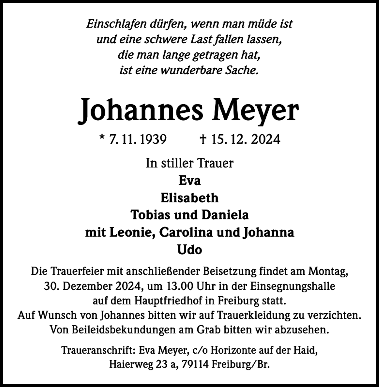 <p>Einschlafen dürfen, wenn man müde ist<br />und eine schwere Last fallen lassen,<br />die man lange getragen hat,<br />ist eine wunderbare Sache.</p><p>Johannes Meyer<br />* 7. 11. 1939</p><p>† 15. 12. 2024</p><p>In stiller Trauer<br />Eva<br />Elisabeth<br />Tobias und Daniela<br />mit Leonie, Carolina und Johanna<br />Udo<br />Die Trauerfeier mit anschließender Beisetzung findet am Montag,<br />30. Dezember 2024, um 13.00 Uhr in der Einsegnungshalle<br />auf dem Hauptfriedhof in Freiburg statt.<br />Auf Wunsch von Johannes bitten wir auf Trauerkleidung zu verzichten.<br />Von Beileidsbekundungen am Grab bitten wir abzusehen.<br />Traueranschrift: Eva Meyer, c/o Horizonte auf der Haid,<br />Haierweg 23 a, 79114 Freiburg/Br.</p>