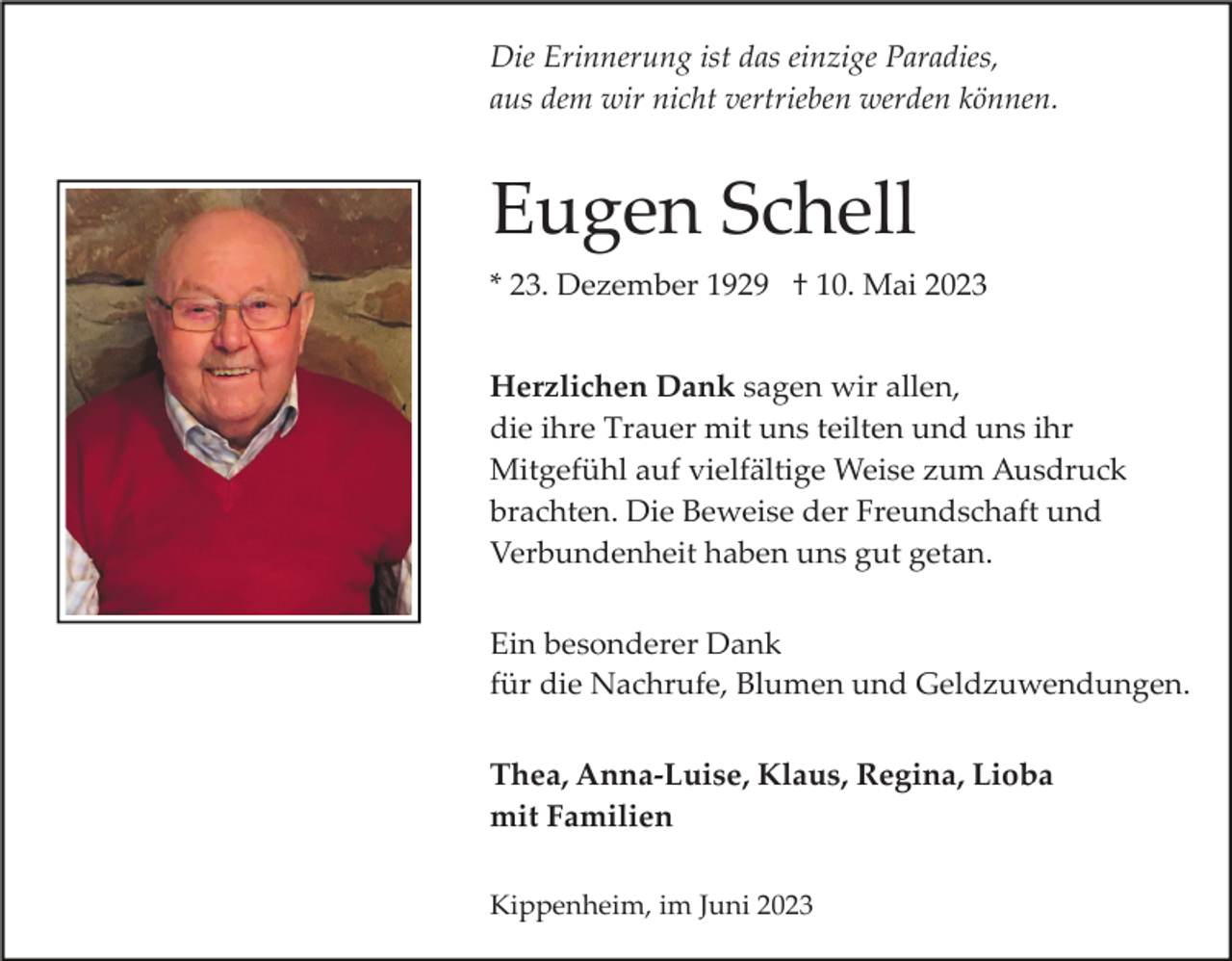 <p>Die Erinnerung ist das einzige Paradies,<br />aus dem wir nicht vertrieben werden können.</p><p>Eugen Schell<br />* 23. Dezember 1929 † 10. Mai 2023<br />Herzlichen Dank sagen wir allen,<br />die ihre Trauer mit uns teilten und uns ihr<br />Mitgefühl auf vielfältige Weise zum Ausdruck<br />brachten. Die Beweise der Freundschaft und<br />Verbundenheit haben uns gut getan.<br />Ein besonderer Dank<br />für die Nachrufe, Blumen und Geldzuwendungen.<br />Thea, Anna­Luise, Klaus, Regina, Lioba<br />mit Familien<br />Kippenheim, im Juni 2023</p>