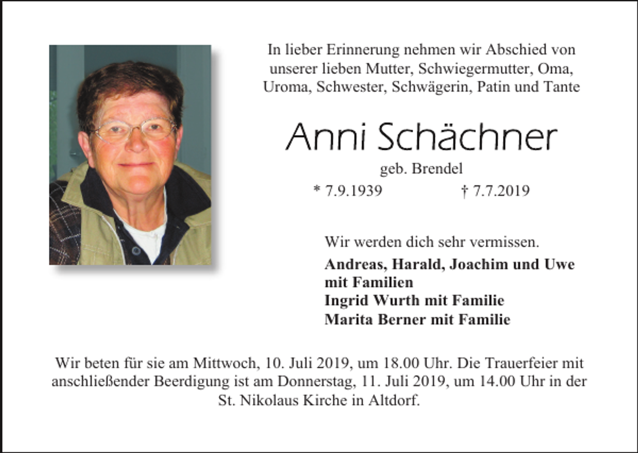 <p>In lieber Erinnerung nehmen wir Abschied von<br />unserer lieben Mutter, Schwiegermutter, Oma,<br />Uroma, Schwester, Schwägerin, Patin und Tante</p><p>geb. Brendel<br />* 7.9.1939<br />† 7.7.2019<br />Wir werden dich sehr vermissen.<br />Andreas, Harald, Joachim und Uwe<br />mit Familien<br />Ingrid Wurth mit Familie<br />Marita Berner mit Familie<br />Wir beten für sie am Mittwoch, 10. Juli 2019, um 18.00 Uhr. Die Trauerfeier mit<br />anschließender Beerdigung ist am Donnerstag, 11. Juli 2019, um 14.00 Uhr in der<br />St. Nikolaus Kirche in Altdorf.</p>