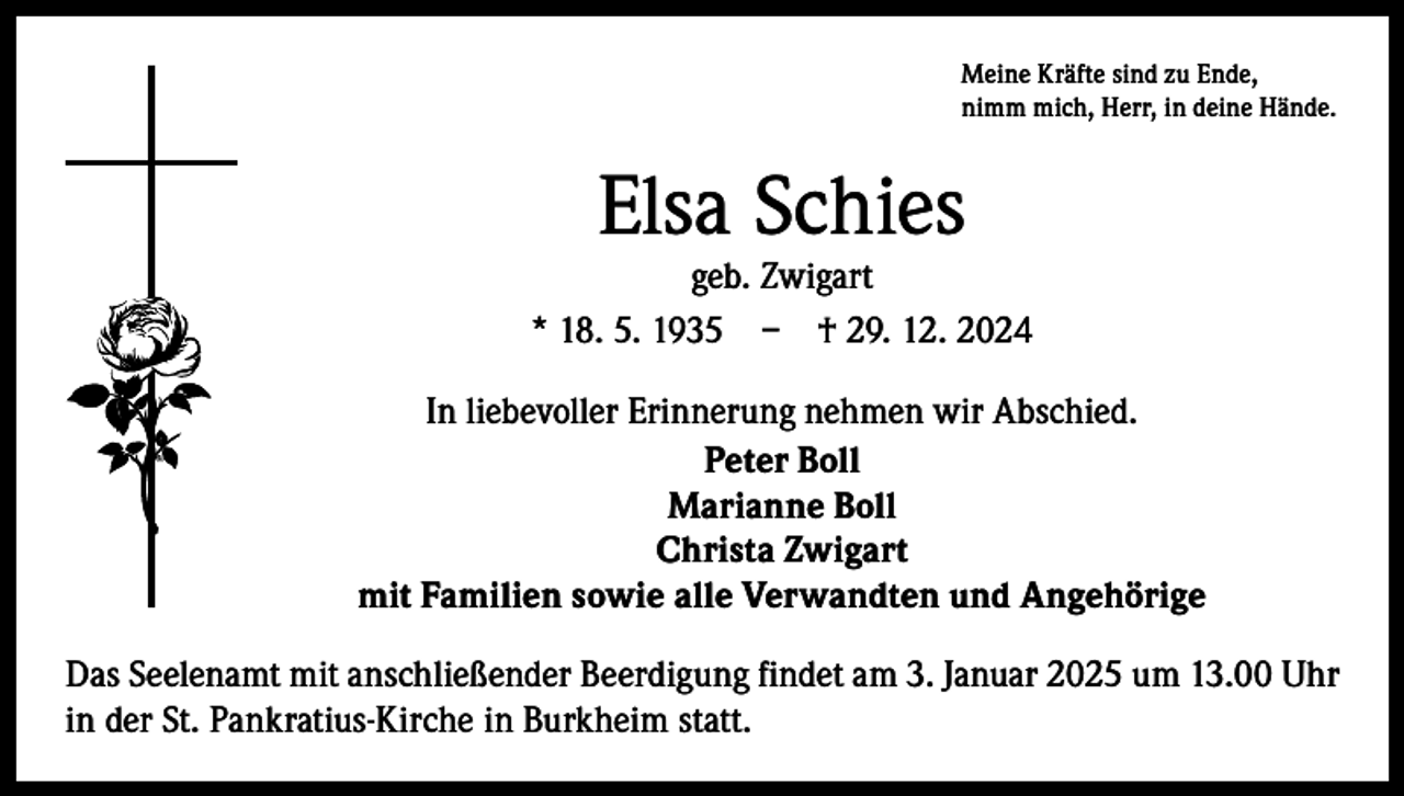 <p>Meine Kräfte sind zu Ende,<br />nimm mich, Herr, in deine Hände.</p><p>Elsa Schies</p><p>geb. Zwigart<br />* 18. 5. 1935 – † 29. 12. 2024<br />In liebevoller Erinnerung nehmen wir Abschied.<br />Peter Boll<br />Marianne Boll<br />Christa Zwigart<br />mit Familien sowie alle Verwandten und Angehörige<br />Das Seelenamt mit anschließender Beerdigung findet am 3. Januar 2025 um 13.00 Uhr<br />in der St. Pankratius-Kirche in Burkheim statt.</p>