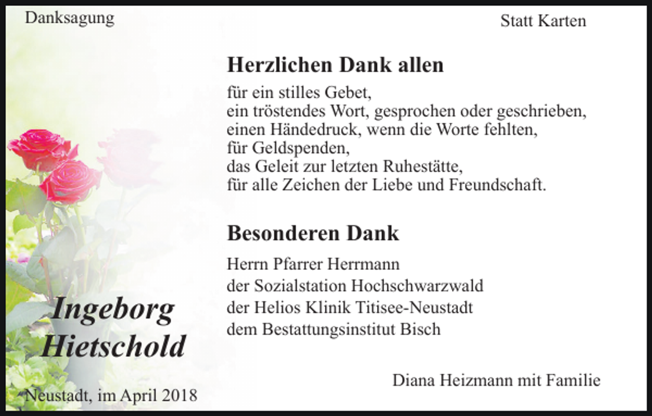 <p>DDanksagung<br />a n ks a g u n g</p><p>St<br />att Karten<br />K art e n<br />Statt</p><p>Herzlichen<br />allen<br />H e r zli c h e n DDank<br />a n k all<br />en<br />für<br />f ür ein<br />ei n stilles<br />still es Gebet,<br />G e b et,<br />ein<br />ei n trtröstendes<br />öst e n d es Wort,<br />W ort, gesprochen<br />g es p r o c h e n oder<br />o d er geschrieben,<br />g es c hri e b e n,<br />einen<br />ei n e n Händedruck,<br />H ä n d e dr u c k, wenn<br />w e n n die<br />di e Worte<br />W ort e ffehlten,<br />e hlt e n,<br />f ür Geldspenden,<br />G el ds p e n d e n,<br />für<br />d as Geleit<br />G el eit zzur<br />ur lletzten<br />et zt e n Ruhestätte,<br />R u h est ätt e,<br />das<br />f ür alle<br />all e Zeichen<br />Z ei c h e n der<br />d er Liebe<br />Li e b e und<br />u n d Freundschaft.<br />Fr e u n ds c h aft.<br />für</p><p>Besonderen<br />B es o n d e r e n Dank<br />Dank</p><p>I n g e b or g<br />Ingeborg<br />Hietschold<br />Hi ets c h ol d<br />NNeustadt,<br />e ust a dt, i im<br />m AApril<br />pril 22</p><p>Herrn<br />H err n PfPfarrer<br />arr er HHerrmann<br />err m a n n<br />d er Sozialstation<br />S o zi alst ati o n Hochschwarzwald<br />H o c hs c h w ar z w al d<br />der<br />d er Helios<br />H eli os Klinik<br />Kli ni k Titisee-Neustadt<br />Titis e e- N e ust a dt<br />der<br />d e m Bestattungsinstitut<br />B est att u n gsi nstit ut Bisch<br />B is c h<br />dem<br />Di<br />Diana<br />a n a HHeizmann<br />ei z m a n n mit<br />mit FFamilie<br />a m ili e</p>