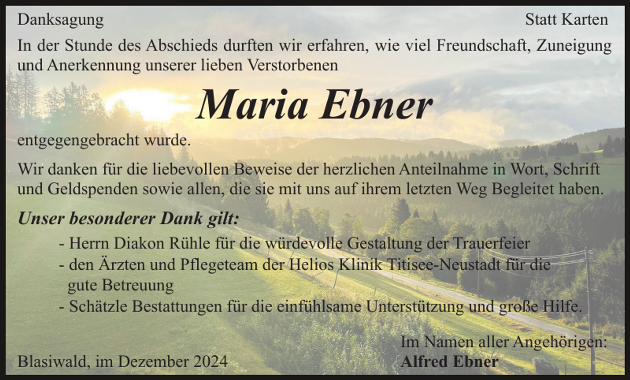 <p>Danksagung<br />Statt Karten<br />In der Stunde des Abschieds durften wir erfahren, wie viel Freundschaft, Zuneigung<br />und Anerkennung unserer lieben Verstorbenen</p><p>Maria Ebner<br />entgegengebracht wurde.<br />Wir danken für die liebevollen Beweise der herzlichen Anteilnahme in Wort, Schrift<br />und Geldspenden sowie allen, die sie mit uns auf ihrem letzten Weg Begleitet haben.</p><p>Unser besonderer Dank gilt:<br />- Herrn Diakon Rühle für die würdevolle Gestaltung der Trauerfeier<br />- den Ärzten und Pflegeteam der Helios Klinik Titisee-Neustadt für die<br />gute Betreuung<br />- Schätzle Bestattungen für die einfühlsame Unterstützung und große Hilfe.<br />Blasiwald, im Dezember 2024</p><p>Im Namen aller Angehörigen:<br />Alfred Ebner</p>