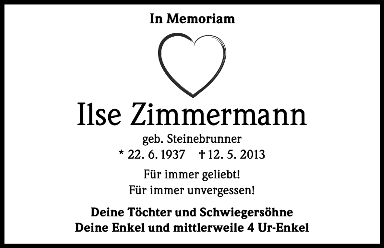 <p>In Memoriam</p><p>Ilse Zimmermann<br />geb. Steinebrunner<br />* 22. 6. 1937 † 12. 5. 2013<br />Für immer geliebt!<br />Für immer unvergessen!<br />Deine Töchter und Schwiegersöhne<br />Deine Enkel und mittlerweile 4 Ur-Enkel</p>