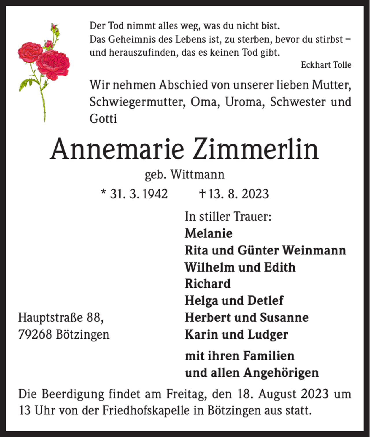 <p>Der Tod nimmt alles weg, was du nicht bist.<br />Das Geheimnis des Lebens ist, zu sterben, bevor du stirbst –<br />und herauszufinden, das es keinen Tod gibt.</p><p>Eckhart Tolle</p><p>Wir nehmen Abschied von unserer lieben Mutter,<br />Schwiegermutter, Oma, Uroma, Schwester und<br />Gotti</p><p>Annemarie Zimmerlin<br />geb. Wittmann<br />* 31. 3. 1942<br />† 13. 8. 2023</p><p>In stiller Trauer:</p><p>Melanie</p><p>Rita und Günter Weinmann</p><p>Wilhelm und Edith<br />Richard</p><p>Helga und Detlef<br />Hauptstraße 88,<br />Herbert und Susanne<br />79268 Bötzingen<br />Karin und Ludger<br />mit ihren Familien<br />und allen Angehörigen<br />Die Beerdigung findet am Freitag, den 18. August 2023 um<br />13 Uhr von der Friedhofskapelle in Bötzingen aus statt.</p>