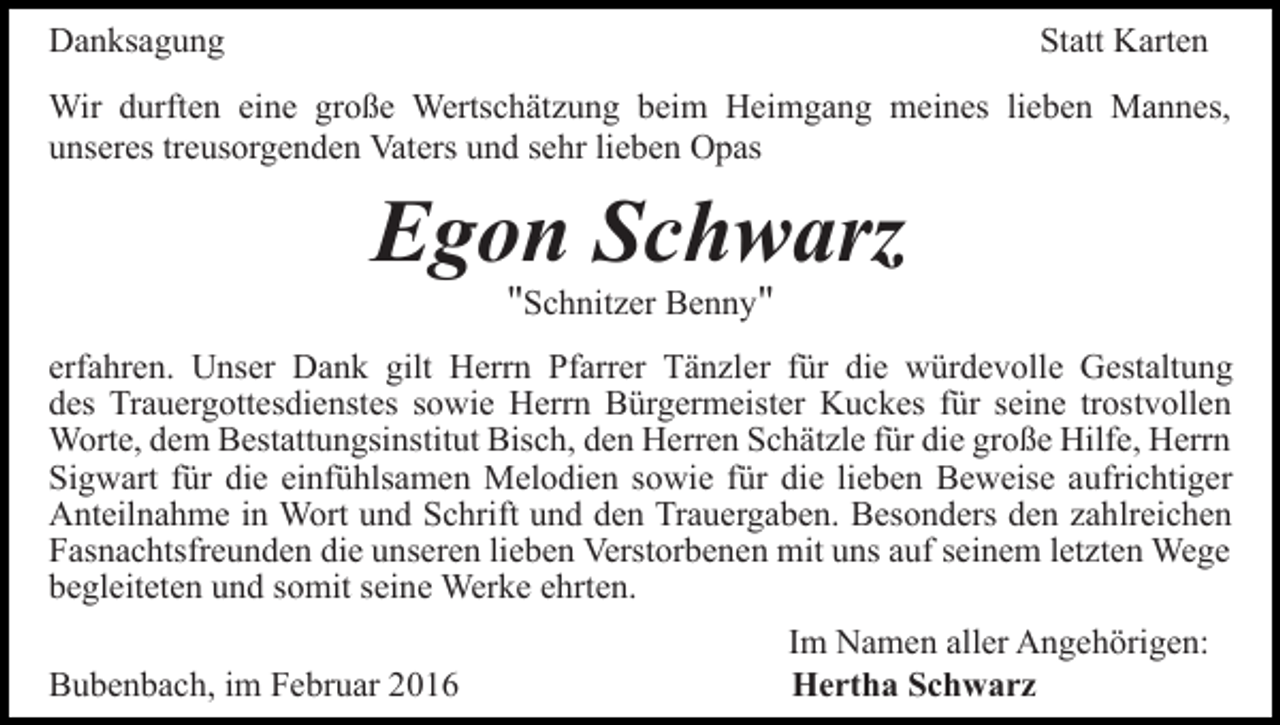 <p>Danksagung</p><p>Statt Karten</p><p>Wir durften eine große Wertschätzung beim Heimgang meines lieben Mannes,<br />unseres treusorgenden Vaters und sehr lieben Opas</p><p>Egon Schwarz<br />"Schnitzer Benny"</p><p>erfahren. Unser Dank gilt Herrn Pfarrer Tänzler für die würdevolle Gestaltung<br />des Trauergottesdienstes sowie Herrn Bürgermeister Kuckes für seine trostvollen<br />Worte, dem Bestattungsinstitut Bisch, den Herren Schätzle für die große Hilfe, Herrn<br />Sigwart für die einfühlsamen Melodien sowie für die lieben Beweise aufrichtiger<br />Anteilnahme in Wort und Schrift und den Trauergaben. Besonders den zahlreichen<br />Fasnachtsfreunden die unseren lieben Verstorbenen mit uns auf seinem letzten Wege<br />begleiteten und somit seine Werke ehrten.<br />Bubenbach, im Februar 2016</p><p>Im Namen aller Angehörigen:<br />Hertha Schwarz</p>