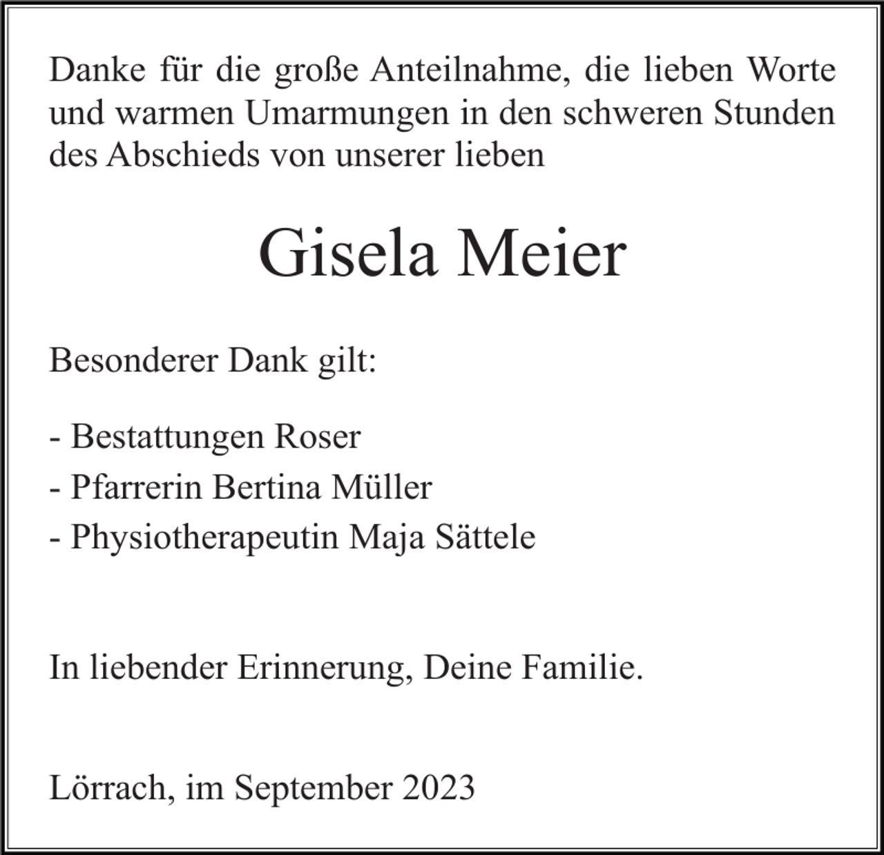 <p>Danke für die große Anteilnahme, die lieben Worte<br />und warmen Umarmungen in den schweren Stunden<br />des Abschieds von unserer lieben</p><p>Gisela Meier<br />Besonderer Dank gilt:<br />- Bestattungen Roser<br />- Pfarrerin Bertina Müller<br />- Physiotherapeutin Maja Sättele</p><p>In liebender Erinnerung, Deine Familie.<br />Lörrach, im September 2023</p>