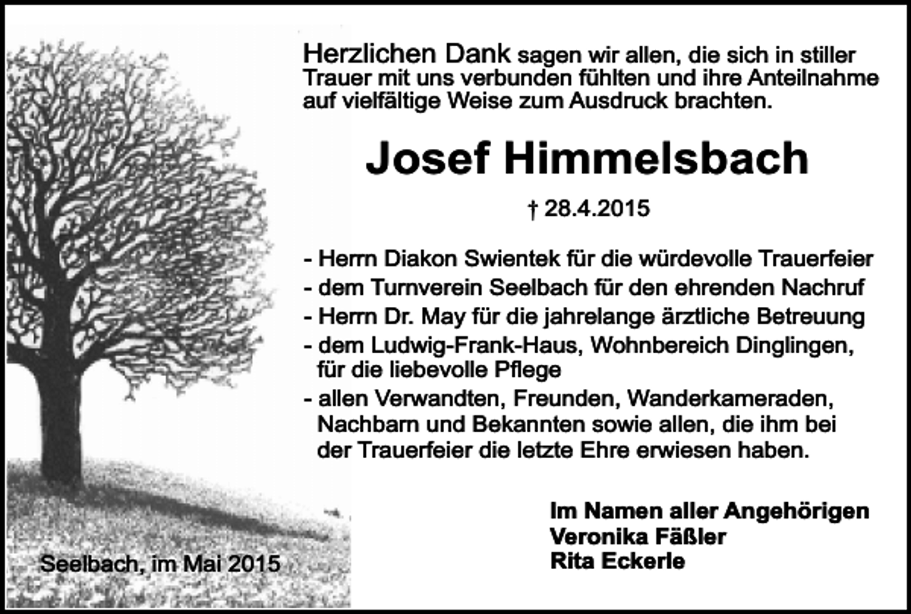 <p>Herzlichen Dank sagen wir allen, die sich in stiller<br />Trauer mit uns verbunden fühlten und ihre Anteilnahme<br />auf vielfältige Weise zum Ausdruck brachten.</p><p>Josef Himmelsbach<br />† 28.4.2015<br />- Herrn Diakon Swientek für die würdevolle Trauerfeier<br />- dem Turnverein Seelbach für den ehrenden Nachruf<br />- Herrn Dr. May für die jahrelange ärztliche Betreuung<br />- dem Ludwig-Frank-Haus, Wohnbereich Dinglingen,<br />für die liebevolle Pflege<br />- allen Verwandten, Freunden, Wanderkameraden,<br />Nachbarn und Bekannten sowie allen, die ihm bei<br />der Trauerfeier die letzte Ehre erwiesen haben.</p><p>Seelbach, im Mai 2015</p><p>Im Namen aller Angehörigen<br />Veronika Fäßler<br />Rita Eckerle</p>