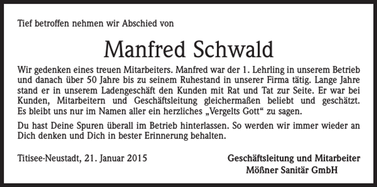 <p>Tief betroffen nehmen wir Abschied von</p><p>Manfred Schwald<br />Wir gedenken eines treuen Mitarbeiters. Manfred war der 1. Lehrling in unserem Betrieb<br />und danach über 50 Jahre bis zu seinem Ruhestand in unserer Firma tätig. Lange Jahre<br />stand er in unserem Ladengeschäft den Kunden mit Rat und Tat zur Seite. Er war bei<br />Kunden, Mitarbeitern und Geschäftsleitung gleichermaßen beliebt und geschätzt.<br />Es bleibt uns nur im Namen aller ein herzliches „Vergelts Gott“ zu sagen.<br />Du hast Deine Spuren überall im Betrieb hinterlassen. So werden wir immer wieder an<br />Dich denken und Dich in bester Erinnerung behalten.<br />Titisee-Neustadt, 21. Januar 2015</p><p>Geschäftsleitung und Mitarbeiter<br />Mößner Sanitär GmbH</p>