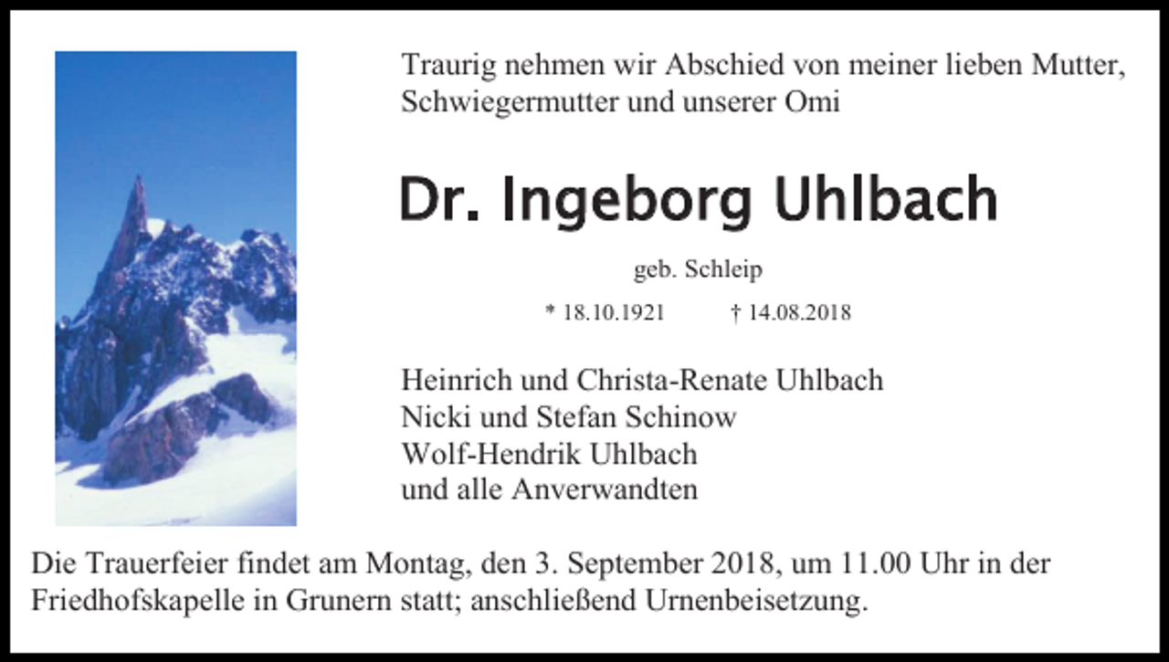<p>Traurig nehmen wir Abschied von meiner lieben Mutter,<br />Schwiegermutter und unserer Omi</p><p>Dr. Ingeborg Uhlbach<br />geb. Schleip<br />* 18.10.1921</p><p>† 14.08.2018</p><p>Heinrich und Christa-Renate Uhlbach<br />Nicki und Stefan Schinow<br />Wolf-Hendrik Uhlbach<br />und alle Anverwandten<br />Die Trauerfeier findet am Montag, den 3. September 2018, um 11.00 Uhr in der<br />Friedhofskapelle in Grunern statt; anschließend Urnenbeisetzung.</p>