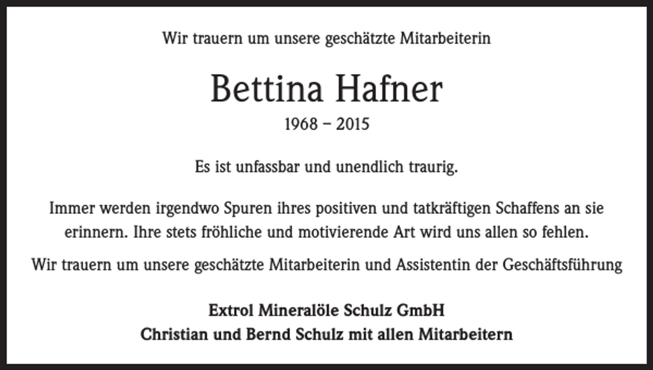 <p>Wir trauern um unsere geschätzte Mitarbeiterin</p><p>Bettina Hafner<br />1968 – 2015<br />Es ist unfassbar und unendlich traurig.<br />Immer werden irgendwo Spuren ihres positiven und tatkräftigen Schaffens an sie<br />­erinnern. Ihre stets fröhliche und motivierende Art wird uns allen so fehlen.<br />Wir trauern um unsere geschätzte Mitarbeiterin und Assistentin der Geschäftsführung<br />Extrol Mineralöle Schulz GmbH<br />Christian und Bernd Schulz mit allen Mitarbeitern</p>