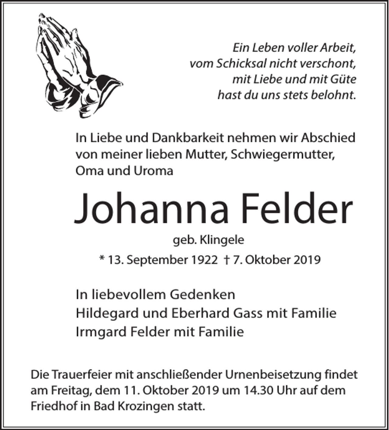 <p>Ein Leben voller Arbeit,<br />vom Schicksal nicht verschont,<br />mit Liebe und mit Güte<br />hast du uns stets belohnt.</p><p>In Liebe und Dankbarkeit nehmen wir Abschied<br />von meiner lieben Mutter, Schwiegermutter,<br />Oma und Uroma</p><p>Johanna Felder<br />geb. Klingele</p><p>* 13. September 1922 † 7. Oktober 2019</p><p>In liebevollem Gedenken<br />Hildegard und Eberhard Gass mit Familie<br />Irmgard Felder mit Familie<br />Die Trauerfeier mit anschließender Urnenbeisetzung findet<br />am Freitag, dem 11. Oktober 2019 um 14.30 Uhr auf dem<br />Friedhof in Bad Krozingen statt.</p>