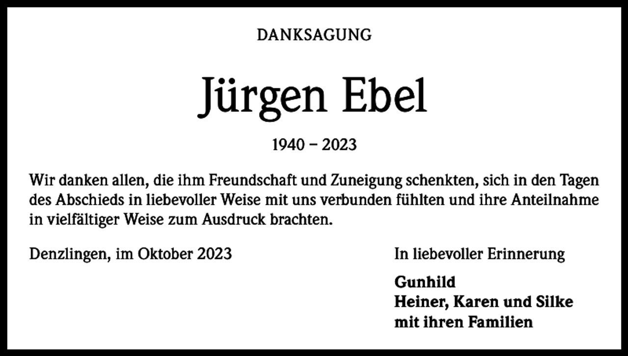 <p>DANKSAGUNG</p><p>Jürgen Ebel<br />1940 – 2023<br />Wir danken allen, die ihm Freundschaft und Zuneigung schenkten, sich in den Tagen<br />des Abschieds in liebevoller Weise mit uns verbunden fühlten und ihre Anteilnahme<br />in vielfältiger Weise zum Ausdruck brachten.<br />Denzlingen, im Oktober 2023</p><p>In liebevoller Erinnerung</p><p>Gunhild<br />Heiner, Karen und Silke<br />mit ihren Familien</p>