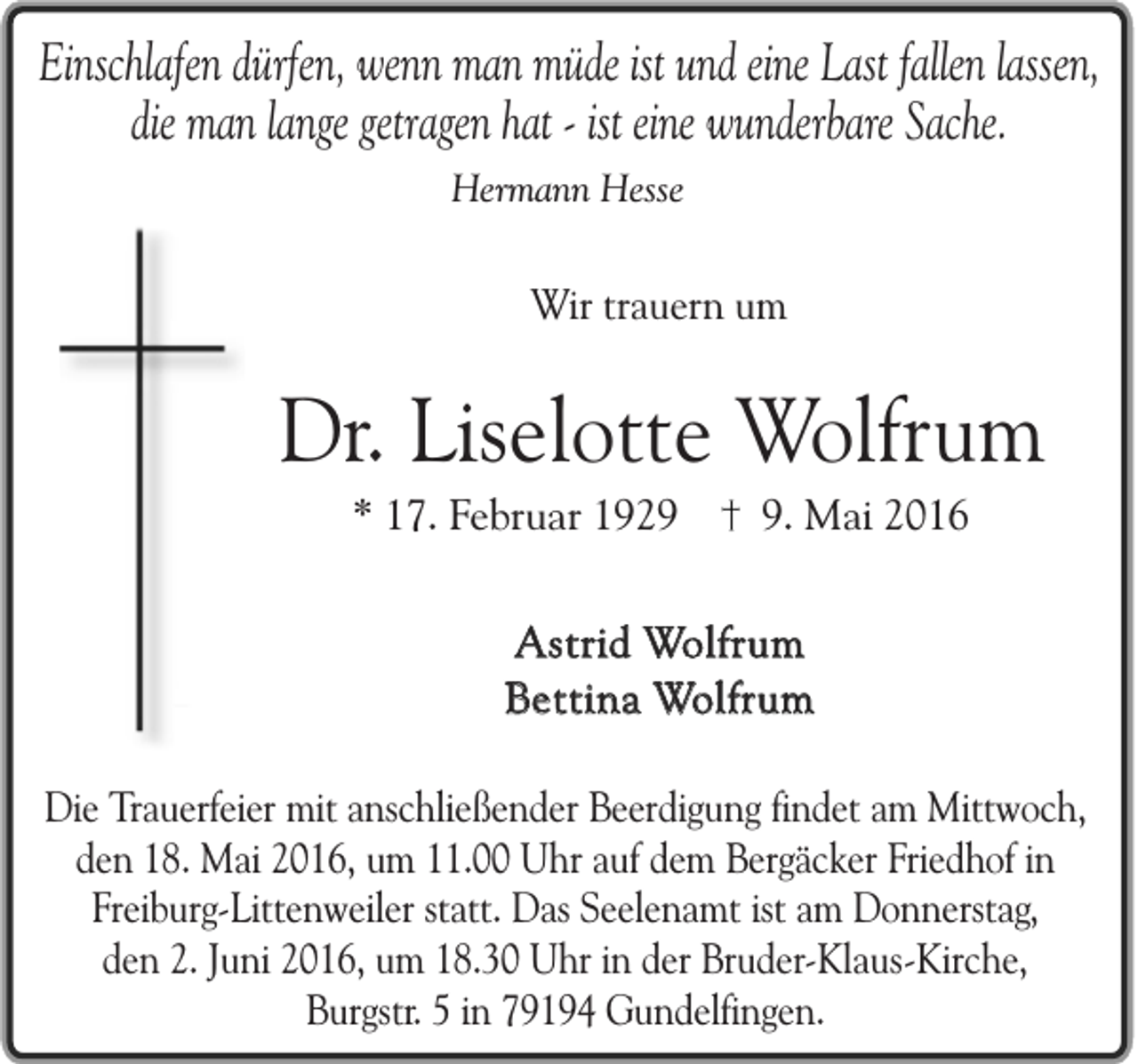 <p>Einschlafen dürfen, wenn man müde ist und eine Last fallen lassen,<br />die man lange getragen hat - ist eine wunderbare Sache.<br />Hermann Hesse</p><p>Wir trauern um</p><p>Dr. Liselotte Wolfrum<br />* 17. Februar 192. Mai 2016</p><p>Astrid Wolfrum<br />Bettina Wolfrum<br />Die Trauerfeier mit anschließender Beerdigung findet am Mittwoch,<br />den 18. Mai 2016, um 11.00 Uhr auf dem Bergäcker Friedhof in<br />Freiburg-Littenweiler statt. Das Seelenamt ist am Donnerstag,<br />den 2. Juni 2016, um 18.30 Uhr in der Bruder-Klaus-Kirche,<br />Burgstr. 5 in 79194 Gundelfingen.</p>