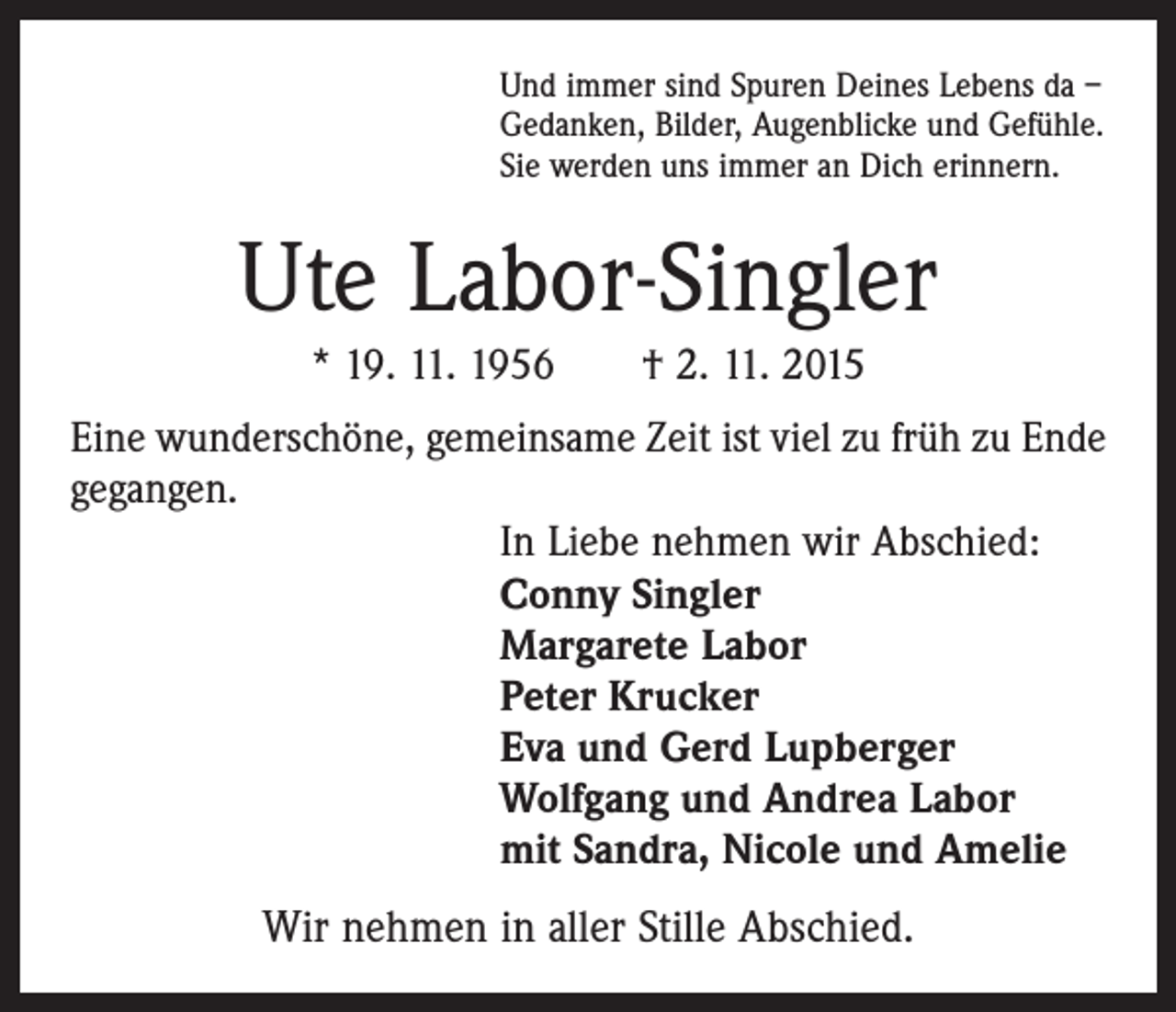 <p>Und immer sind Spuren Deines Lebens da –<br />Gedanken, Bilder, Augenblicke und Gefühle.<br />Sie werden uns immer an Dich erinnern.</p><p>Ute Labor-Singler<br />* 19. 11. 1956 † 2. 11. 2015<br />Eine wunderschöne, gemeinsame Zeit ist viel zu früh zu Ende<br />gegangen.<br />In Liebe nehmen wir Abschied:<br />Conny Singler<br />Margarete Labor<br />Peter Krucker<br />Eva und Gerd Lupberger<br />Wolfgang und Andrea Labor<br />mit Sandra, Nicole und Amelie</p><p>Wir nehmen in aller Stille Abschied.</p>