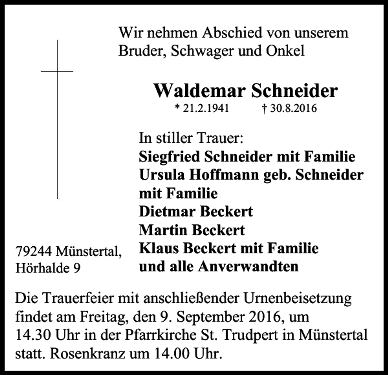 <p>Wir nehmen Abschied von unserem<br />Bruder, Schwager und Onkel</p><p>Waldemar Schneider<br />* 21.2.1941</p><p>79244 Münstertal,<br />Hörhalde 9</p><p>† 30.8.2016</p><p>In stiller Trauer:<br />Siegfried Schneider mit Familie<br />Ursula Hoffmann geb. Schneider<br />mit Familie<br />Dietmar Beckert<br />Martin Beckert<br />Klaus Beckert mit Familie<br />und alle Anverwandten</p><p>Die Trauerfeier mit anschließender Urnenbeisetzung<br />findet am Freitag, den 9. September 2016, um<br />14.30 Uhr in der Pfarrkirche St. Trudpert in Münstertal<br />statt. Rosenkranz um 14.00 Uhr.</p>
