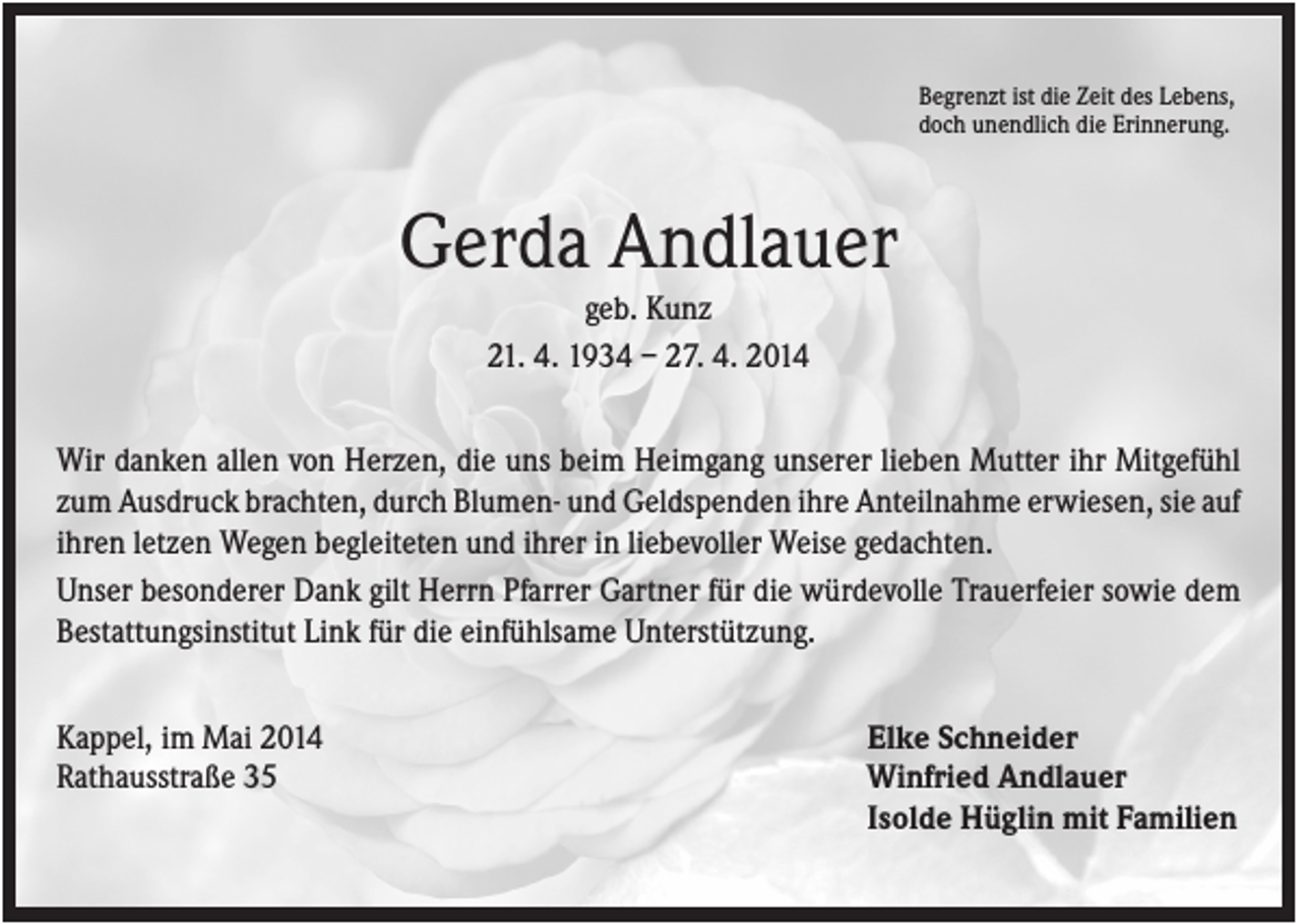 <p>Begrenzt ist die Zeit des Lebens,<br />doch unendlich die Erinnerung.</p><p>Gerda Andlauer<br />geb. Kunz<br />21. 4. 1934 – 27. 4. 2014<br />Wir danken allen von Herzen, die uns beim Heimgang unserer lieben Mutter ihr Mitgefühl<br />zum Ausdruck brachten, durch Blumen- und Geldspenden ihre Anteilnahme erwiesen, sie auf<br />ihren letzen Wegen begleiteten und ihrer in liebevoller Weise gedachten.<br />Unser besonderer Dank gilt Herrn Pfarrer Gartner für die würdevolle Trauerfeier sowie dem<br />Bestattungsinstitut Link für die einfühlsame Unterstützung.<br />Kappel, im Mai 2014<br />Rathausstraße 35</p><p>Elke Schneider<br />Winfried Andlauer<br />Isolde Hüglin mit Familien</p>