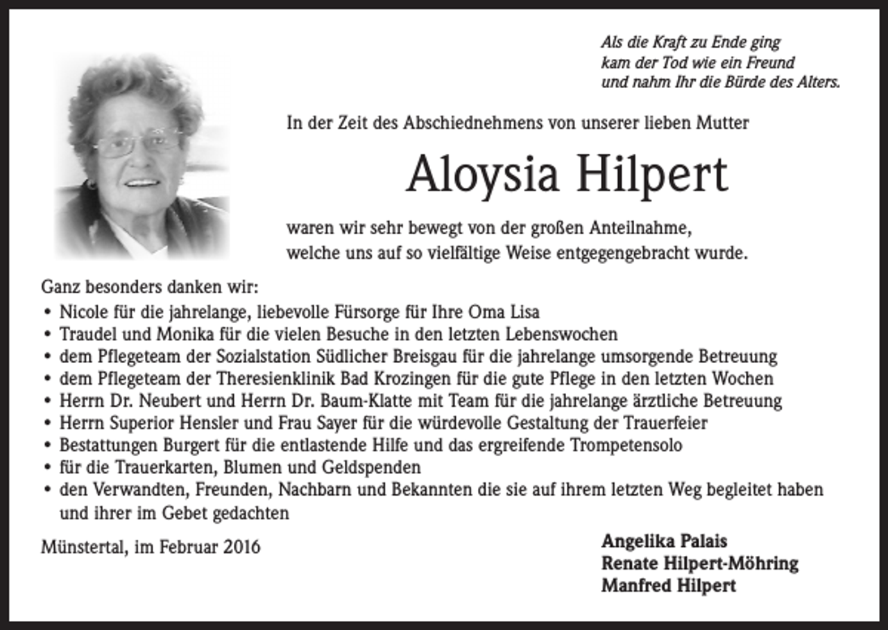 <p>Als die Kraft zu Ende ging<br />kam der Tod wie ein Freund<br />und nahm Ihr die Bürde des Alters.</p><p>In der Zeit des Abschiednehmens von unserer lieben Mutter</p><p>Aloysia Hilpert<br />waren wir sehr bewegt von der großen Anteilnahme,<br />welche uns auf so vielfältige Weise entgegengebracht wurde.<br />Ganz besonders danken wir:<br />• Nicole für die jahrelange, liebevolle Fürsorge für Ihre Oma Lisa<br />• Traudel und Monika für die vielen Besuche in den letzten Lebenswochen<br />• dem Pflegeteam der Sozialstation Südlicher Breisgau für die jahrelange umsorgende Betreuung<br />• dem Pflegeteam der Theresienklinik Bad Krozingen für die gute Pflege in den letzten Wochen<br />• Herrn Dr. Neubert und Herrn Dr. Baum-Klatte mit Team für die jahrelange ärztliche Betreuung<br />• Herrn Superior Hensler und Frau Sayer für die würdevolle Gestaltung der Trauerfeier<br />• Bestattungen Burgert für die entlastende Hilfe und das ergreifende Trompetensolo<br />• für die Trauerkarten, Blumen und Geldspenden<br />• den Verwandten, Freunden, Nachbarn und Bekannten die sie auf ihrem letzten Weg begleitet haben<br />und ihrer im Gebet gedachten<br />Angelika Palais<br />Münstertal, im Februar 2016<br />Renate Hilpert-Möhring<br />Manfred Hilpert</p>