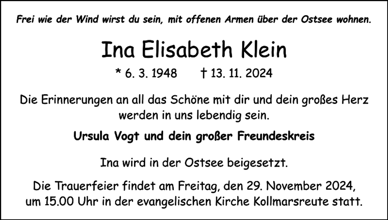 <p>Frei wie der Wind wirst du sein, mit offenen Armen über der Ostsee wohnen.</p><p>Ina Elisabeth Klein<br />* 6. 3. 1948 † 13. 11. 2024<br />Die Erinnerungen an all das Schöne mit dir und dein großes Herz<br />werden in uns lebendig sein.<br />Ursula Vogt und dein großer Freundeskreis<br />Ina wird in der Ostsee beigesetzt.<br />Die Trauerfeier findet am Freitag, den 29. November 2024,<br />um 15.00 Uhr in der evangelischen Kirche K<br />­ ollmarsreute statt.</p>