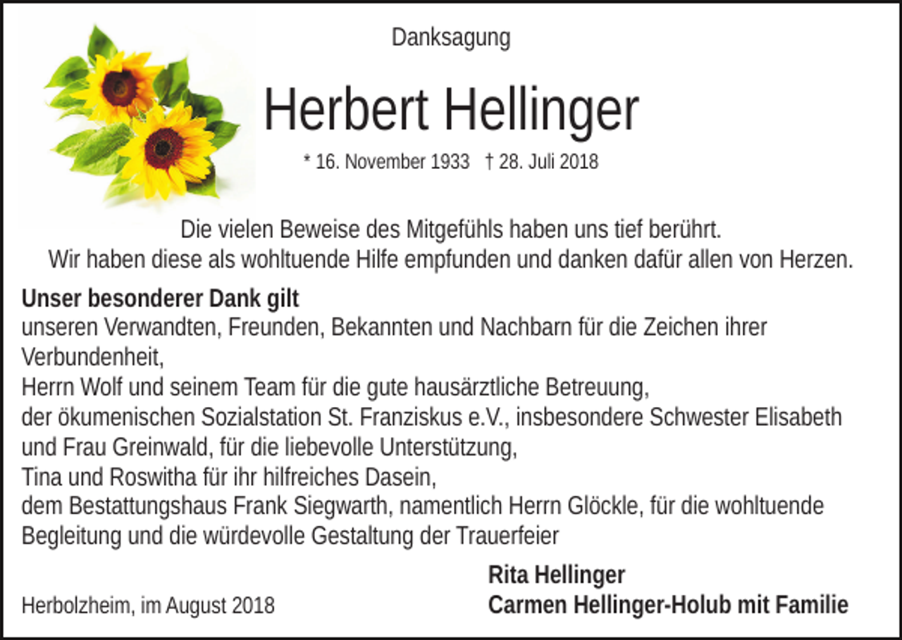 <p>Danksagung</p><p>Herbert Hellinger<br />* 16. November 1933 † 28. Juli 2018</p><p>Die vielen Beweise des Mitgefühls haben uns tief berührt.<br />Wir haben diese als wohltuende Hilfe empfunden und danken dafür allen von Herzen.<br />Unser besonderer Dank gilt<br />unseren Verwandten, Freunden, Bekannten und Nachbarn für die Zeichen ihrer<br />Verbundenheit,<br />Herrn Wolf und seinem Team für die gute hausärztliche Betreuung,<br />der ökumenischen Sozialstation St. Franziskus e.V., insbesondere Schwester Elisabeth<br />und Frau Greinwald, für die liebevolle Unterstützung,<br />Tina und Roswitha für ihr hilfreiches Dasein,<br />dem Bestattungshaus Frank Siegwarth, namentlich Herrn Glöckle, für die wohltuende<br />Begleitung und die würdevolle Gestaltung der Trauerfeier<br />Rita Hellinger<br />Carmen Hellinger-Holub mit Familie<br />Herbolzheim, im August 2018</p>
