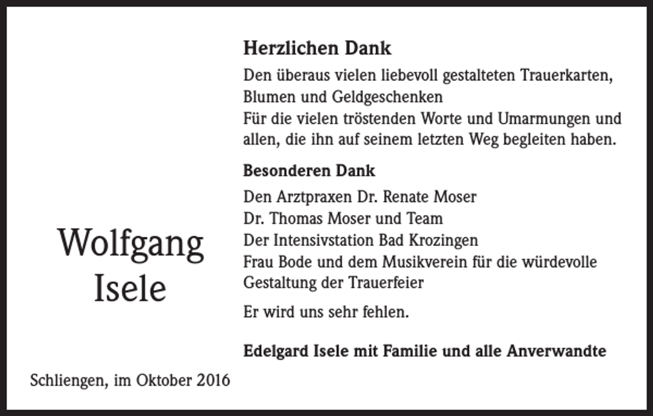 <p>Herzlichen Dank<br />Den überaus vielen liebevoll gestalteten Trauerkarten,<br />Blumen und Geldgeschenken<br />Für die vielen tröstenden Worte und Umarmungen und<br />allen, die ihn auf seinem letzten Weg begleiten haben.</p><p>Wolfgang<br />Isele</p><p>Besonderen Dank<br />Den Arztpraxen Dr. Renate Moser<br />Dr. Thomas Moser und Team<br />Der Intensivstation Bad Krozingen<br />Frau Bode und dem Musikverein für die würdevolle<br />Gestaltung der Trauerfeier<br />Er wird uns sehr fehlen.<br />Edelgard Isele mit Familie und alle Anverwandte</p><p>Schliengen, im Oktober 2016</p>