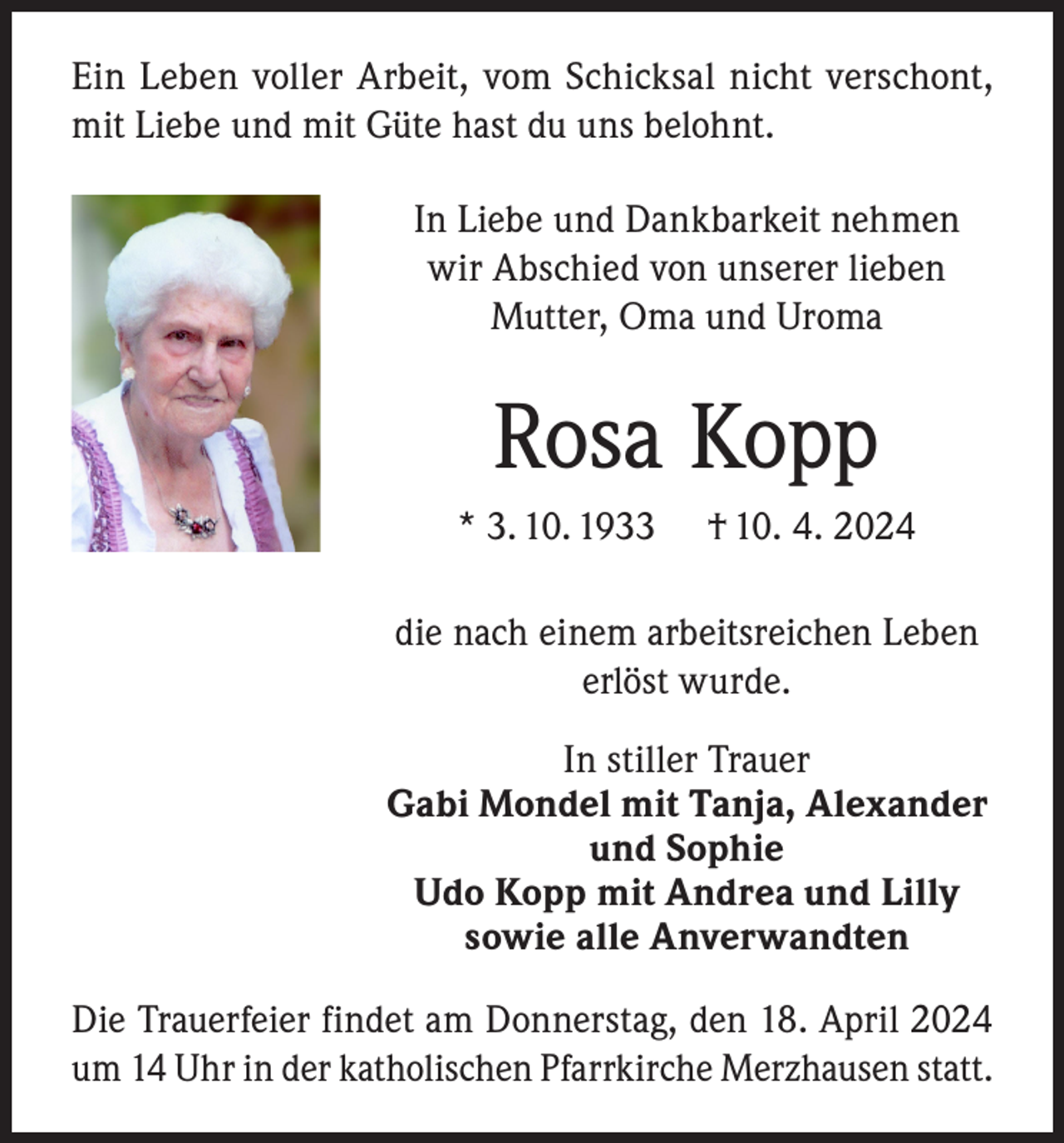 <p>Ein Leben voller Arbeit, vom Schicksal nicht verschont,<br />mit Liebe und mit Güte hast du uns belohnt.<br />In Liebe und Dankbarkeit nehmen<br />wir Abschied von unserer lieben<br />Mutter, Oma und Uroma</p><p>Rosa Kopp<br />* 3. 10. 1933</p><p>† 10. 4. 2024</p><p>die nach einem arbeitsreichen Leben<br />erlöst wurde.<br />In stiller Trauer<br />Gabi Mondel mit Tanja, Alexander<br />und Sophie<br />Udo Kopp mit Andrea und Lilly<br />sowie alle Anverwandten<br />Die Trauerfeier findet am Donnerstag, den 18. April 2024<br />um 14 Uhr in der katholischen Pfarrkirche Merzhausen statt.</p>