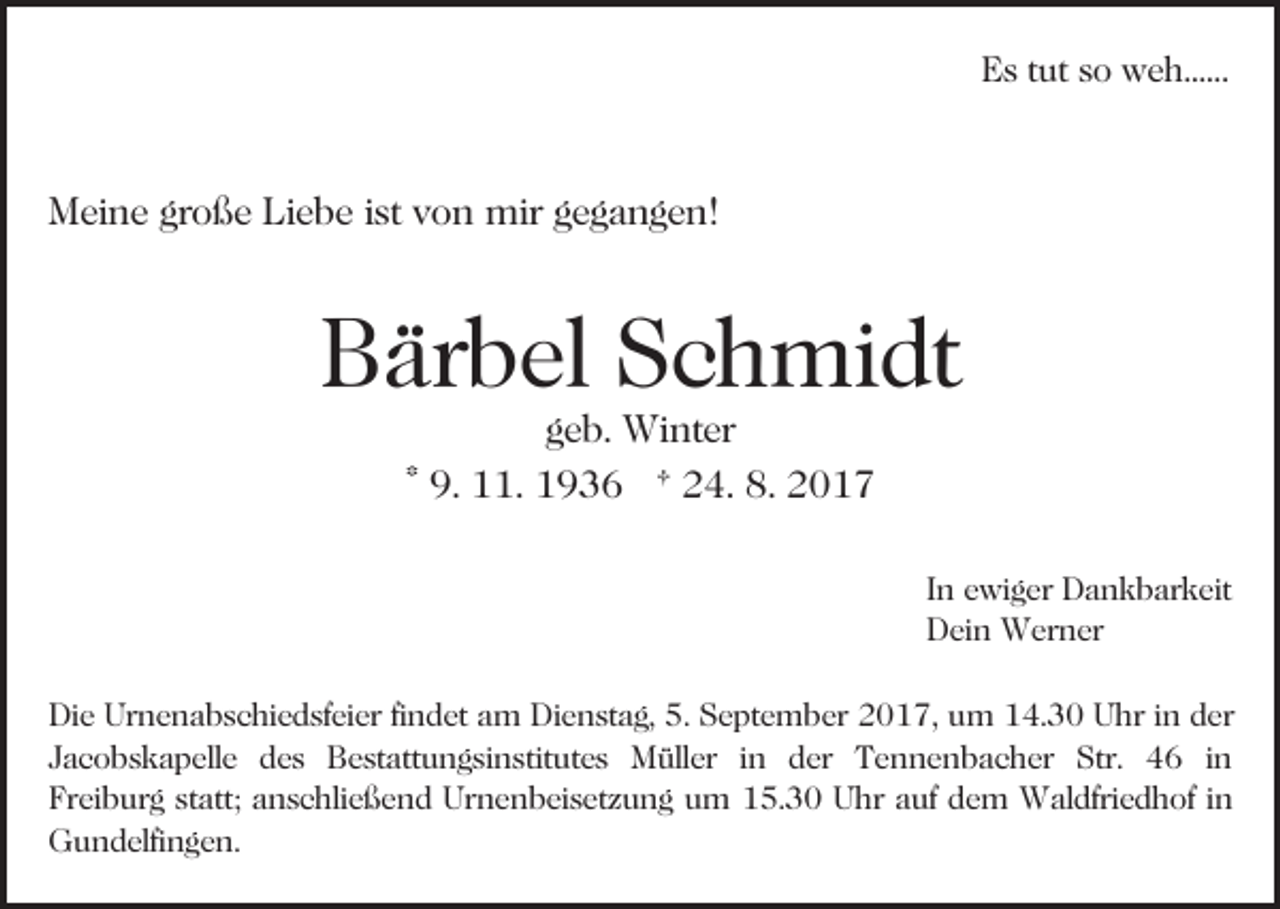 <p>EEs<br />s ttut<br />ut sso<br />o weh......<br />w e h......</p><p>MMeine<br />ei n e grgroße<br />o ß e LiLiebe<br />e b e i stistv von<br />o n mir<br />mir ggegangen!<br />e g a n g e n!</p><p>Bärbel<br />B är b el SSchmidt<br />c h mi dt<br />ggeb.<br />e b. Winter<br />Wi nt er<br />9. 11.<br />. 1936<br />1 9 3 6 † 24.<br />2 4. 8.<br />8. 2017<br />20 1 7<br />* 9.</p><p>In<br />I n ewiger<br />e wi g er Dankbarkeit<br />D a n k b ar k eit<br />D ei n Werner<br />W er n er<br />Dein<br />Die<br />Di<br />e Ur<br />Urnenabschiedsfeier<br />n e n a b s c hi e d sf ei e r fifindet<br />n d et am<br />a m Dienstag,<br />Di e n st a g, 5.<br />5. September<br />S e pt e m b er 2017,<br />2 0 1 7, um<br />u m 14.30<br />14. 3 0 Uhr<br />U hr iin<br />n dder<br />er<br />JJacobskapelle<br />a c o b s k a p ell e des<br />d e s Bestattungsinstitutes<br />B e s t att u n g si n stit ut e s Müller<br />M üll er iinn der<br />d er Tennenbacher<br />T e n n e n b a c her Str.<br />Str. 46<br />4 6 iinn<br />Freiburg<br />Fr<br />ei b ur g ststatt;<br />att; aanschließend<br />n s c hli e ß e n d Urnenbeisetzung<br />Ur n e n b ei s et z u n g um<br />u m 115.30<br />5. 3 0 UUhr<br />hr a auf<br />uf d dem<br />e m Waldfriedhof<br />W al dfri e d h of iin<br />n<br />GGundelfingen.<br />u n d elfi n g e n.</p>