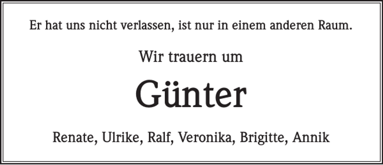 <p>Er hat uns nicht verlassen, ist nur in einem anderen Raum.</p><p>Wir trauern um</p><p>Günter<br />Renate, Ulrike, Ralf, Veronika, Brigitte, Annik</p>