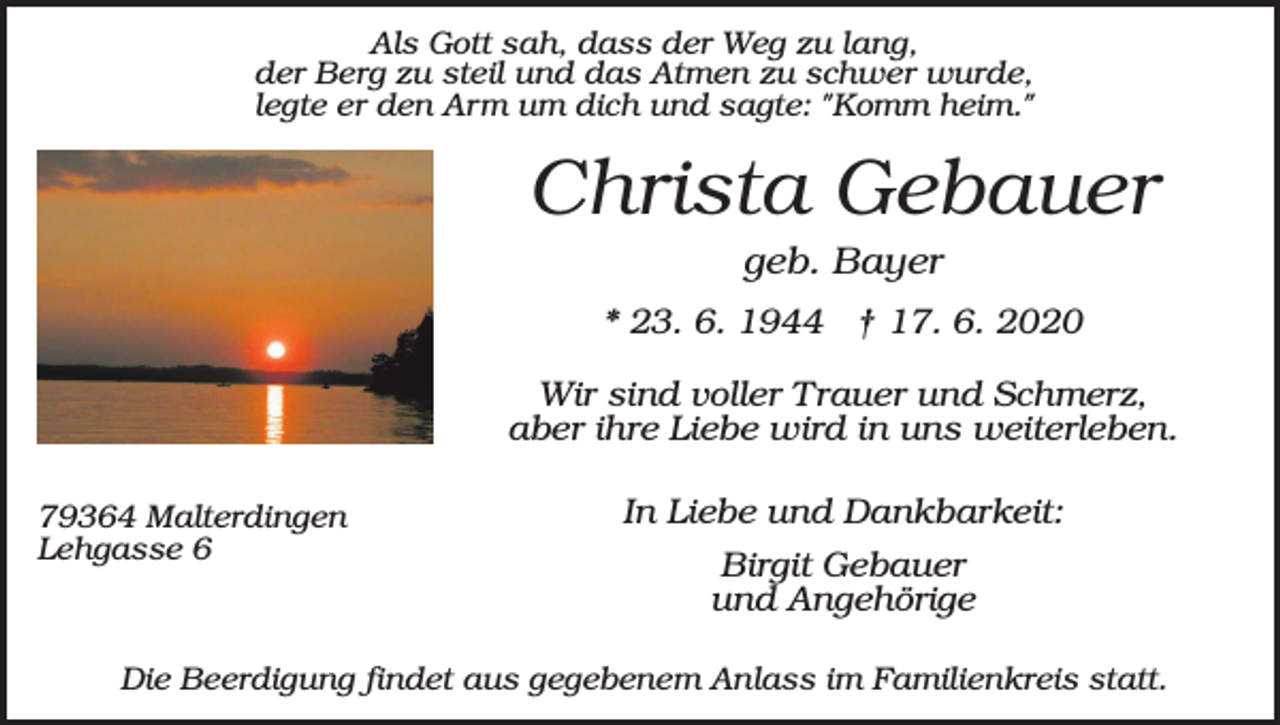 <p>Als Gott sah, dass der Weg zu lang,<br />der Berg zu steil und das Atmen zu schwer wurde,<br />legte er den Arm um dich und sagte: "Komm heim."</p><p>Christa Gebauer<br />geb. Bayer<br />* 23. 6. 1944 † 17. 6. 2020<br />Wir sind voller Trauer und Schmerz,<br />aber ihre Liebe wird in uns weiterleben.<br />79364 Malterdingen<br />Lehgasse 6</p><p>In Liebe und Dankbarkeit:<br />Birgit Gebauer<br />und Angehörige</p><p>Die Beerdigung findet aus gegebenem Anlass im Familienkreis statt.</p>