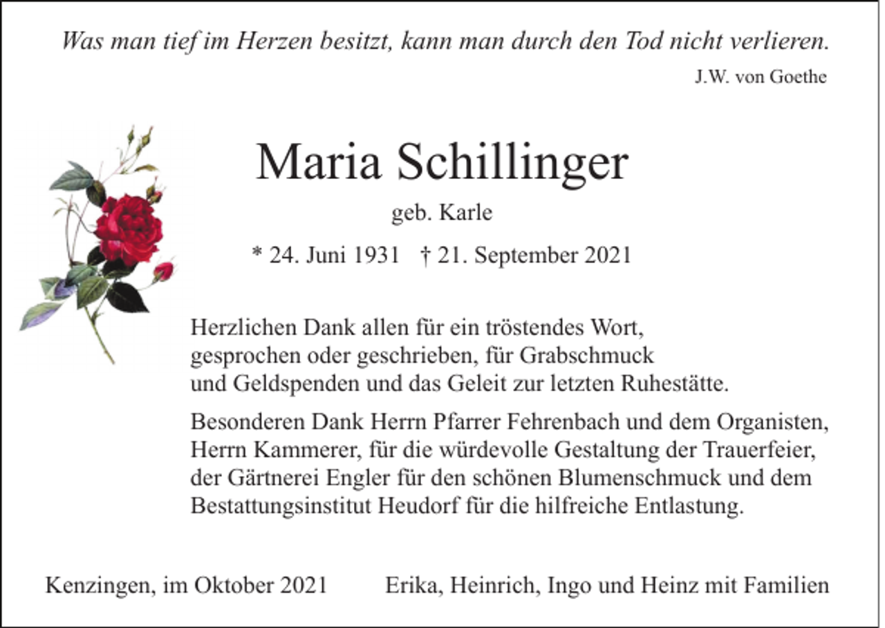 <p>Was man tief im Herzen besitzt, kann man durch den Tod nicht verlieren.<br />J.W. von Goethe</p><p>Maria Schillinger<br />geb. Karle<br />* 24. Juni 1931 † 21. September 2021<br />Herzlichen Dank allen für ein tröstendes Wort,<br />gesprochen oder geschrieben, für Grabschmuck<br />und Geldspenden und das Geleit zur letzten Ruhestätte.<br />Besonderen Dank Herrn Pfarrer Fehrenbach und dem Organisten,<br />Herrn Kammerer, für die würdevolle Gestaltung der Trauerfeier,<br />der Gärtnerei Engler für den schönen Blumenschmuck und dem<br />Bestattungsinstitut Heudorf für die hilfreiche Entlastung.<br />Kenzingen, im Oktober 2021</p><p>Erika, Heinrich, Ingo und Heinz mit Familien</p>