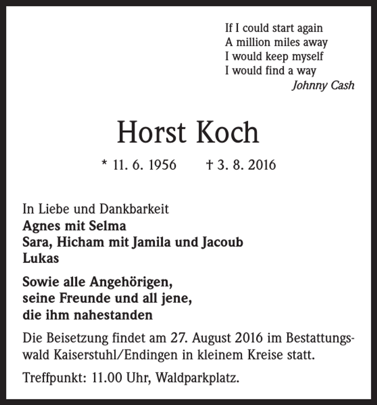 <p>If I could start again<br />A million miles away<br />I would keep myself<br />I would find a way</p><p>Johnny Cash</p><p>Horst Koch<br />* 11. 6. 1956 † 3. 8. 2016<br />In Liebe und Dankbarkeit<br />Agnes mit Selma<br />Sara, Hicham mit Jamila und Jacoub<br />Lukas<br />Sowie alle Angehörigen,<br />seine Freunde und all jene,<br />die ihm nahestanden<br />Die Beisetzung findet am 27. August 2016 im Bestattungswald Kaiserstuhl/Endingen in kleinem Kreise statt.<br />Treffpunkt: 11.00 Uhr, Waldparkplatz.</p>