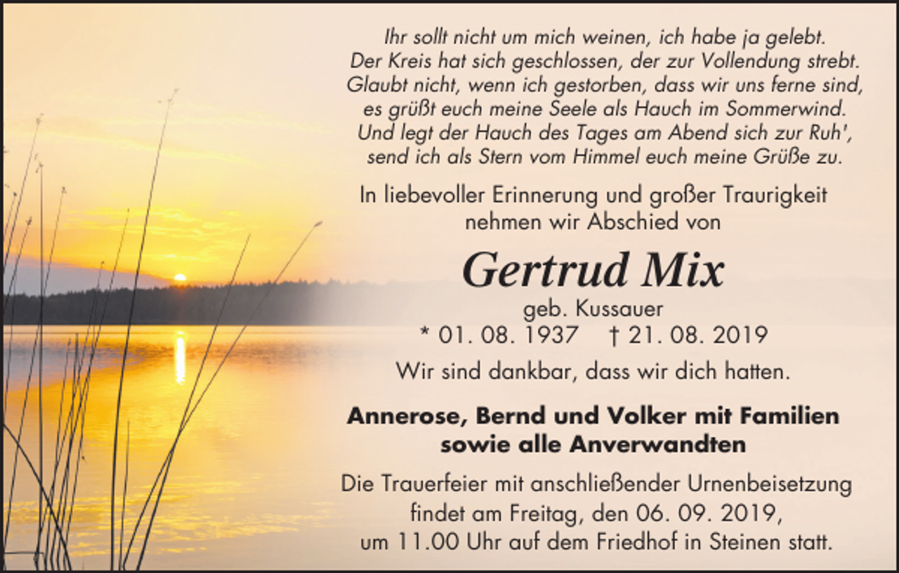 <p>Ihr sollt nicht um mich weinen, ich habe ja gelebt.<br />Der Kreis hat sich geschlossen, der zur Vollendung strebt.<br />Glaubt nicht, wenn ich gestorben, dass wir uns ferne sind,<br />es grüßt euch meine Seele als Hauch im Sommerwind.<br />Und legt der Hauch des Tages am Abend sich zur Ruh',<br />send ich als Stern vom Himmel euch meine Grüße zu.</p><p>In liebevoller Erinnerung und großer Traurigkeit<br />nehmen wir Abschied von</p><p>Gertrud Mix<br />geb. Kussauer<br />* 01. 08. 1937 † 21. 08. 2019<br />Wir sind dankbar, dass wir dich hatten.<br />Annerose, Bernd und Volker mit Familien<br />sowie alle Anverwandten<br />Die Trauerfeier mit anschließender Urnenbeisetzung<br />findet am Freitag, den 06. 09. 2019,<br />um 11.00 Uhr auf dem Friedhof in Steinen statt.</p>