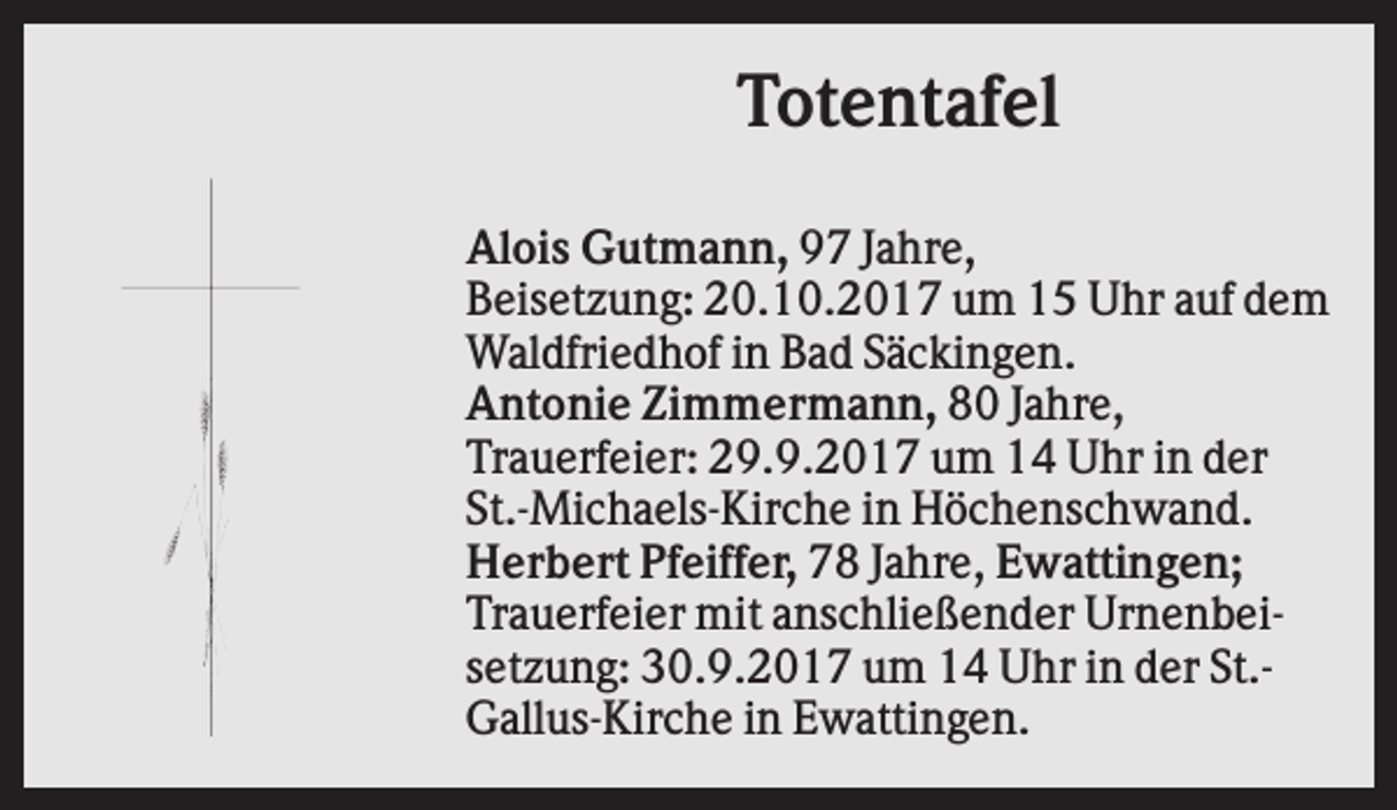 <p>Totentafel<br />Alois Gutmann, 97 Jahre,<br />Beisetzung: 20.10.2017 um 15 Uhr auf dem<br />Waldfriedhof in Bad Säckingen.<br />Antonie Zimmermann, 80 Jahre,<br />Trauerfeier: 29.9.2017 um 14 Uhr in der<br />St.-Michaels-Kirche in Höchenschwand.<br />Herbert Pfeiffer, 78 Jahre, Ewattingen;<br />Trauerfeier mit anschließender Urnenbeisetzung: 30.9.2017 um 14 Uhr in der St.Gallus-Kirche in Ewattingen.</p>