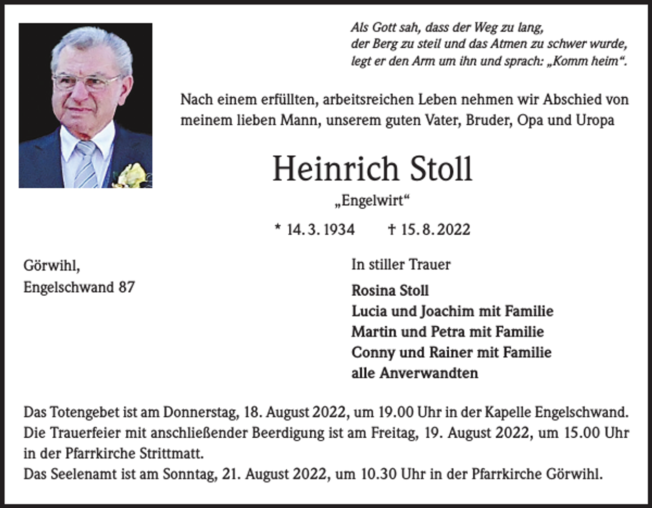 <p>Als Gott sah, dass der Weg zu lang,<br />der Berg zu steil und das Atmen zu schwer wurde,<br />legt er den Arm um ihn und sprach: „Komm heim“.</p><p>Nach einem erfüllten, arbeitsreichen Leben nehmen wir Abschied von<br />meinem lieben Mann, unserem guten Vater, Bruder, Opa und Uropa</p><p>Heinrich Stoll<br />„Engelwirt“<br />* 14. 3. 1934 † 15. 8. 2022<br />Görwihl,<br />Engelschwand 87</p><p>In stiller Trauer<br />Rosina Stoll<br />Lucia und Joachim mit Familie<br />Martin und Petra mit Familie<br />Conny und Rainer mit Familie<br />alle Anverwandten</p><p>Das Totengebet ist am Donnerstag, 18. August 2022, um 19.00 Uhr in der Kapelle Engelschwand.<br />Die Trauerfeier mit anschließender Beerdigung ist am Freitag, 19. August 2022, um 15.00 Uhr<br />in der Pfarrkirche Strittmatt.<br />Das Seelenamt ist am Sonntag, 21. August 2022, um 10.30 Uhr in der Pfarrkirche Görwihl.</p>