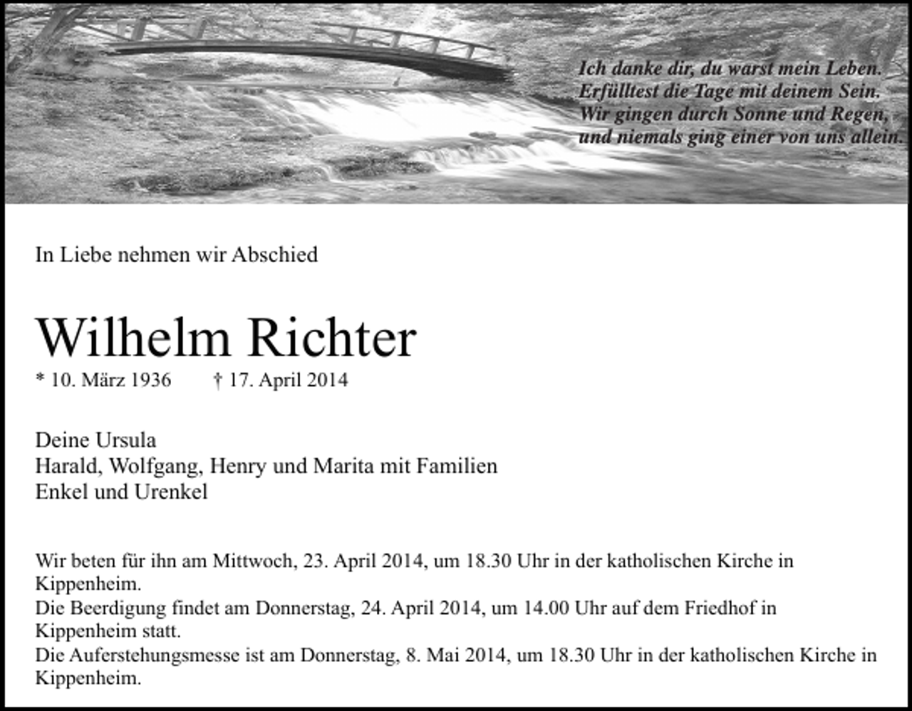 <p>Ich danke dir, du warst mein Leben.<br />Erfülltest die Tage mit deinem Sein.<br />Wir gingen durch Sonne und Regen,<br />und niemals ging einer von uns allein.</p><p>In Liebe nehmen wir Abschied</p><p>Wilhelm Richter<br />* 10. März 1936</p><p>† 17. April 2014</p><p>Deine Ursula<br />Harald, Wolfgang, Henry und Marita mit Familien<br />Enkel und Urenkel<br />Wir beten für ihn am Mittwoch, 23. April 2014, um 18.30 Uhr in der katholischen Kirche in<br />Kippenheim.<br />Die Beerdigung findet am Donnerstag, 24. April 2014, um 14.00 Uhr auf dem Friedhof in<br />Kippenheim statt.<br />Die Auferstehungsmesse ist am Donnerstag, 8. Mai 2014, um 18.30 Uhr in der katholischen Kirche in<br />Kippenheim.</p>
