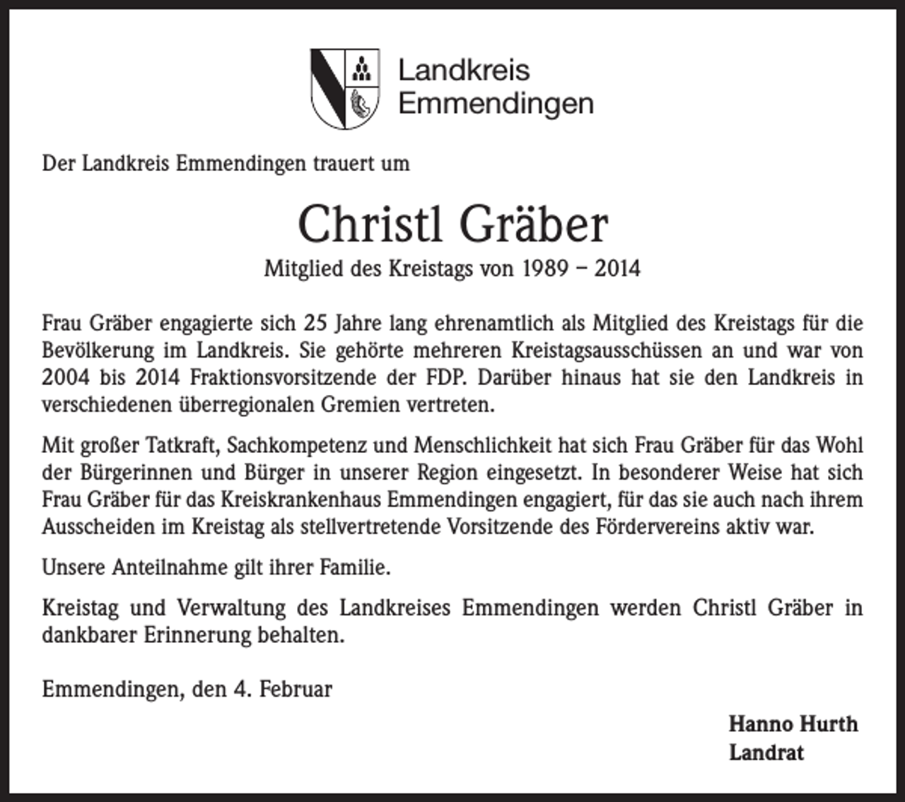 <p>Landkreis<br />Emmendingen<br />Der Landkreis Emmendingen trauert um</p><p>Christl Gräber</p><p>Mitglied des Kreistags von 1989 – 2014<br />Frau Gräber engagierte sich 25 Jahre lang ehrenamtlich als Mitglied des Kreistags für die<br />Bevölkerung im Landkreis. Sie gehörte mehreren Kreistagsausschüssen an und war von<br />2004 bis 2014 Fraktionsvorsitzende der FDP. Darüber hinaus hat sie den Landkreis in<br />verschiedenen überregionalen Gremien vertreten.<br />Mit großer Tatkraft, Sachkompetenz und Menschlichkeit hat sich Frau Gräber für das Wohl<br />der Bürgerinnen und Bürger in unserer Region eingesetzt. In besonderer Weise hat sich<br />Frau Gräber für das Kreiskrankenhaus Emmendingen engagiert, für das sie auch nach ihrem<br />Ausscheiden im Kreistag als stellvertretende Vorsitzende des Fördervereins aktiv war.<br />Unsere Anteilnahme gilt ihrer Familie.</p><p>Kreistag und Verwaltung des Landkreises Emmendingen werden Christl Gräber in<br />dankbarer Erinnerung behalten.<br />Emmendingen, den 4. Februar<br />Hanno Hurth<br />Landrat</p>