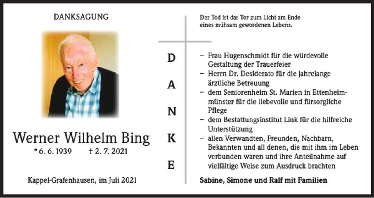 <p>DANKSAGUNG</p><p>Der Tod ist das Tor zum Licht am Ende<br />eines mühsam gewordenen Lebens.</p><p>D<br />A<br />N</p><p>Werner Wilhelm Bing</p><p>K</p><p>* 6. 6. 1939 † 2. 7. 2021</p><p>E<br />Kappel-Grafenhausen, im Juli 2021</p><p>– Frau Hugenschmidt für die würdevolle<br />Gestaltung der Trauerfeier<br />– Herrn Dr. Desiderato für die jahrelange<br />ärztliche Betreuung<br />– dem Seniorenheim St. Marien in Ettenheimmünster für die liebevolle und fürsorgliche<br />Pflege<br />– dem Bestattungsinstitut Link für die hilfreiche<br />Unterstützung<br />– allen Verwandten, Freunden, Nachbarn,<br />Bekannten und all denen, die mit ihm im Leben<br />verbunden waren und ihre Anteilnahme auf<br />vielfältige Weise zum Ausdruck brachten<br />Sabine, Simone und Ralf mit Familien</p>