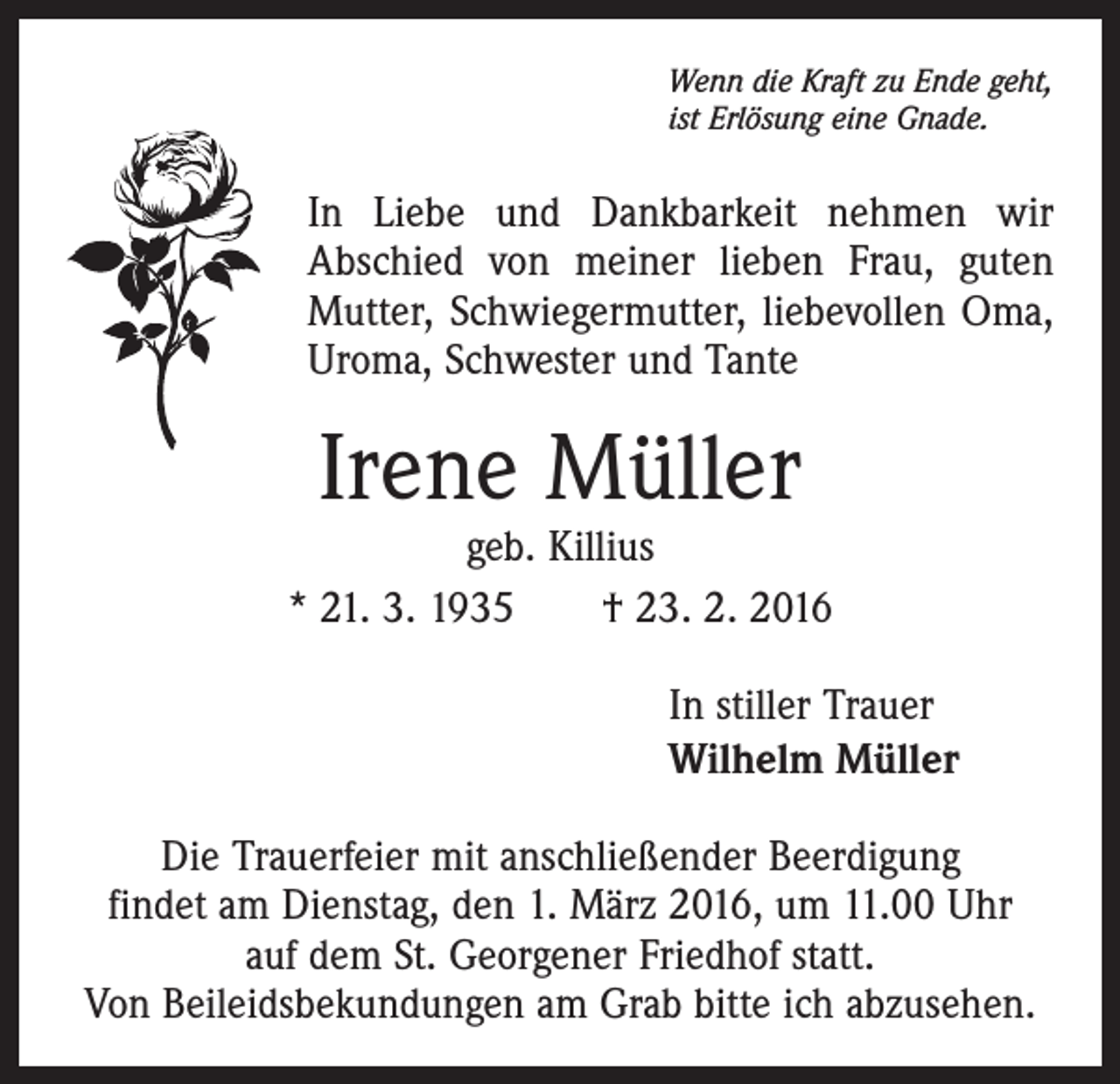 <p>Wenn die Kraft zu Ende geht,<br />ist Erlösung eine Gnade.</p><p>In Liebe und Dankbarkeit nehmen wir<br />Abschied von meiner lieben Frau, guten<br />Mutter, Schwiegermutter, liebevollen Oma,<br />Uroma, Schwester und Tante</p><p>Irene Müller</p><p>geb. Killius<br />* 21. 3. 1935 † 23. 2. 2016<br />In stiller Trauer<br />Wilhelm Müller<br />Die Trauerfeier mit anschließender Beerdigung<br />findet am Dienstag, den 1. März 2016, um 11.00 Uhr<br />auf dem St. Georgener Friedhof statt.<br />Von Beileidsbekundungen am Grab bitte ich abzusehen.</p>