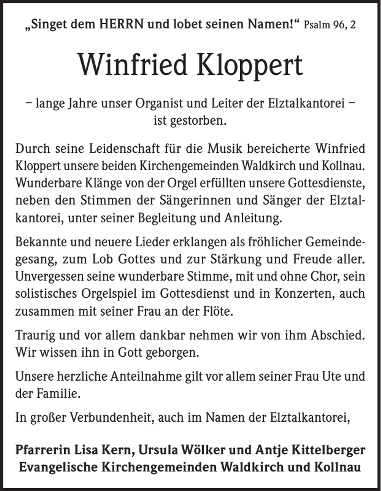 <p>„Singet dem HERRN und lobet seinen Namen!“ Psalm 96, 2</p><p>Winfried Kloppert<br />– lange Jahre unser Organist und Leiter der Elztalkantorei –<br />ist gestorben.<br />Durch seine Leidenschaft für die Musik bereicherte Winfried<br />Kloppert unsere beiden Kirchengemeinden Waldkirch und Kollnau.<br />Wunderbare Klänge von der Orgel erfüllten unsere Gottesdienste,<br />neben den Stimmen der Sängerinnen und Sänger der Elztalkantorei, unter seiner Begleitung und Anleitung.<br />Bekannte und neuere Lieder erklangen als fröhlicher Gemeindegesang, zum Lob Gottes und zur Stärkung und Freude aller.<br />Unvergessen seine wunderbare Stimme, mit und ohne Chor, sein<br />solistisches Orgelspiel im Gottesdienst und in Konzerten, auch<br />zusammen mit seiner Frau an der Flöte.<br />Traurig und vor allem dankbar nehmen wir von ihm Abschied.<br />Wir wissen ihn in Gott geborgen.<br />Unsere herzliche Anteilnahme gilt vor allem seiner Frau Ute und<br />der Familie.<br />In großer Verbundenheit, auch im Namen der Elztalkantorei,<br />Pfarrerin Lisa Kern, Ursula Wölker und Antje Kittelberger<br />Evangelische Kirchengemeinden Waldkirch und Kollnau</p>