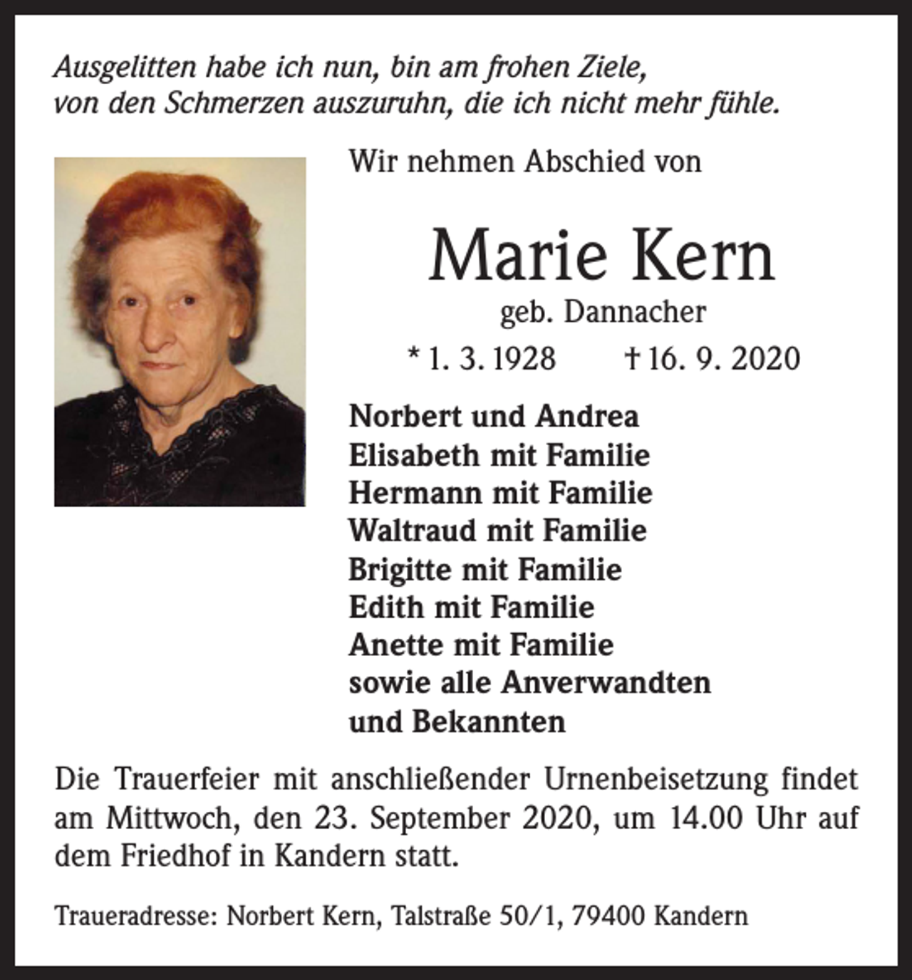 <p>Ausgelitten habe ich nun, bin am frohen Ziele,<br />von den Schmerzen auszuruhn, die ich nicht mehr fühle.</p><p>Wir nehmen Abschied von</p><p>Marie Kern</p><p>geb. Dannacher<br />* 1. 3. 1928 † 16. 9. 2020<br />Norbert und Andrea<br />Elisabeth mit Familie<br />Hermann mit Familie<br />Waltraud mit Familie<br />Brigitte mit Familie<br />Edith mit Familie<br />Anette mit Familie<br />sowie alle Anverwandten<br />und Bekannten<br />Die Trauerfeier mit anschließender Urnenbeisetzung findet<br />am Mittwoch, den 23. September 2020, um 14.00 Uhr auf<br />dem Friedhof in Kandern statt.<br />Traueradresse: Norbert Kern, Talstraße 50/1, 79400 Kandern</p>