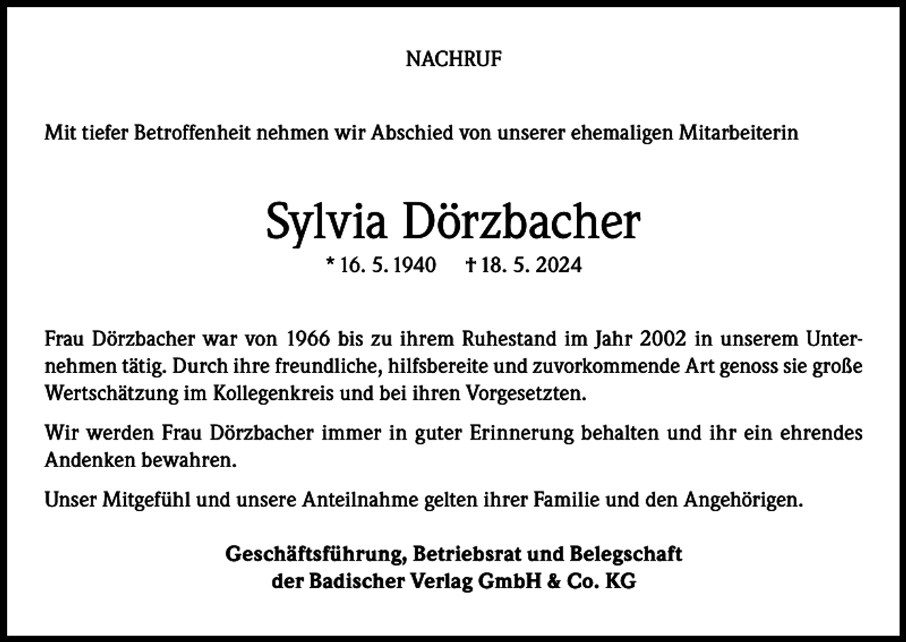 <p>NACHRUF<br />Mit tiefer Betroffenheit nehmen wir Abschied von unserer ehemaligen Mitarbeiterin</p><p>Sylvia Dörzbacher<br />* 16. 5. 1940</p><p>† 18. 5. 2024</p><p>Frau Dörzbacher war von 1966 bis zu ihrem Ruhestand im Jahr 2002 in unserem Unternehmen tätig. Durch ihre freundliche, hilfsbereite und zuvorkommende Art genoss sie große<br />Wertschätzung im Kollegenkreis und bei ihren Vorgesetzten.<br />Wir werden Frau Dörzbacher immer in guter Erinnerung behalten und ihr ein ehrendes<br />Andenken bewahren.<br />Unser Mitgefühl und unsere Anteilnahme gelten ihrer Familie und den Angehörigen.<br />Geschäftsführung, Betriebsrat und Belegschaft<br />der Badischer Verlag GmbH &amp; Co. KG</p>