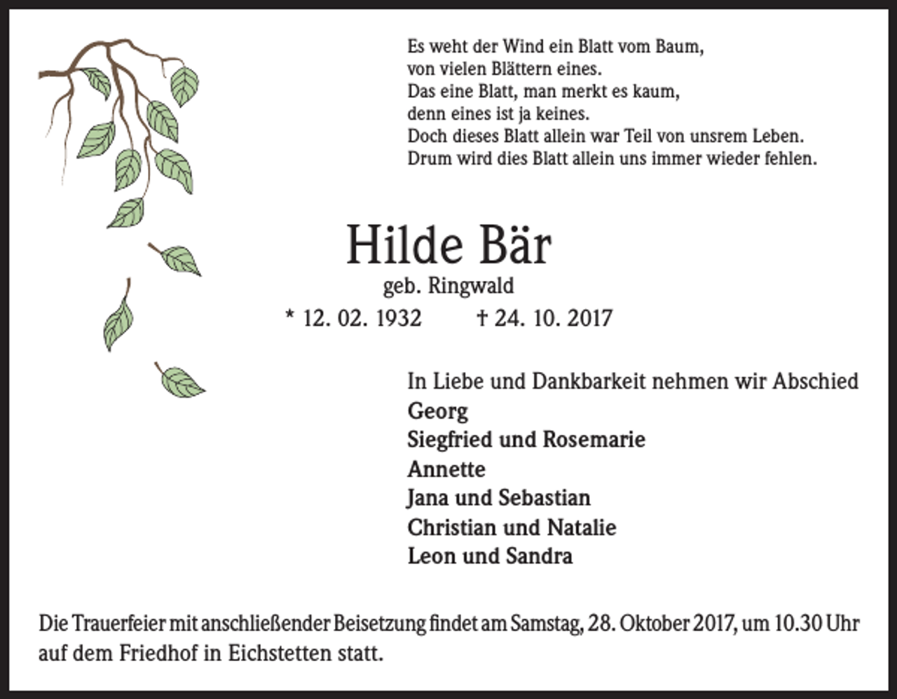 <p>Es weht der Wind ein Blatt vom Baum,<br />von vielen Blättern eines.<br />Das eine Blatt, man merkt es kaum,<br />denn eines ist ja keines.<br />Doch dieses Blatt allein war Teil von unsrem Leben.<br />Drum wird dies Blatt allein uns immer wieder fehlen.</p><p>Hilde<br />Bär<br />geb. Ringwald<br />* 12. 02. 1932</p><p>† 24. 10. 2017</p><p>In Liebe und Dankbarkeit nehmen wir Abschied<br />Georg<br />Siegfried und Rosemarie<br />Annette<br />Jana und Sebastian<br />Christian und Natalie<br />Leon und Sandra<br />Die Trauerfeier mit anschließender Beisetzung findet am Samstag, 28. Oktober 2017, um 10.30 Uhr<br />auf dem Friedhof in Eichstetten statt.</p>