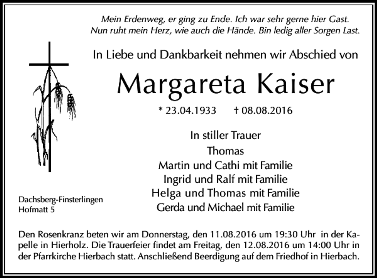 <p>Mein Erdenweg, er ging zu Ende. Ich war sehr gerne hier Gast.<br />Nun ruht mein Herz, wie auch die Hände. Bin ledig aller Sorgen Last.</p><p>In Liebe und Dankbarkeit nehmen wir Abschied von</p><p>Margareta Kaiser<br />* 23.04.1933</p><p>Dachsberg-Finsterlingen<br />Hofmatt 5</p><p>† 08.08.2016</p><p>In stiller Trauer<br />Thomas<br />Martin und Cathi mit Familie<br />Ingrid und Ralf mit Familie<br />Helga und Thomas mit Familie<br />Gerda und Michael mit Familie</p><p>Den Rosenkranz beten wir am Donnerstag, den 11.08.2016 um 19:30 Uhr in der Kapelle in Hierholz. Die Trauerfeier findet am Freitag, den 12.08.2016 um 14:00 Uhr in<br />der Pfarrkirche Hierbach statt. Anschließend Beerdigung auf dem Friedhof in Hierbach.</p>