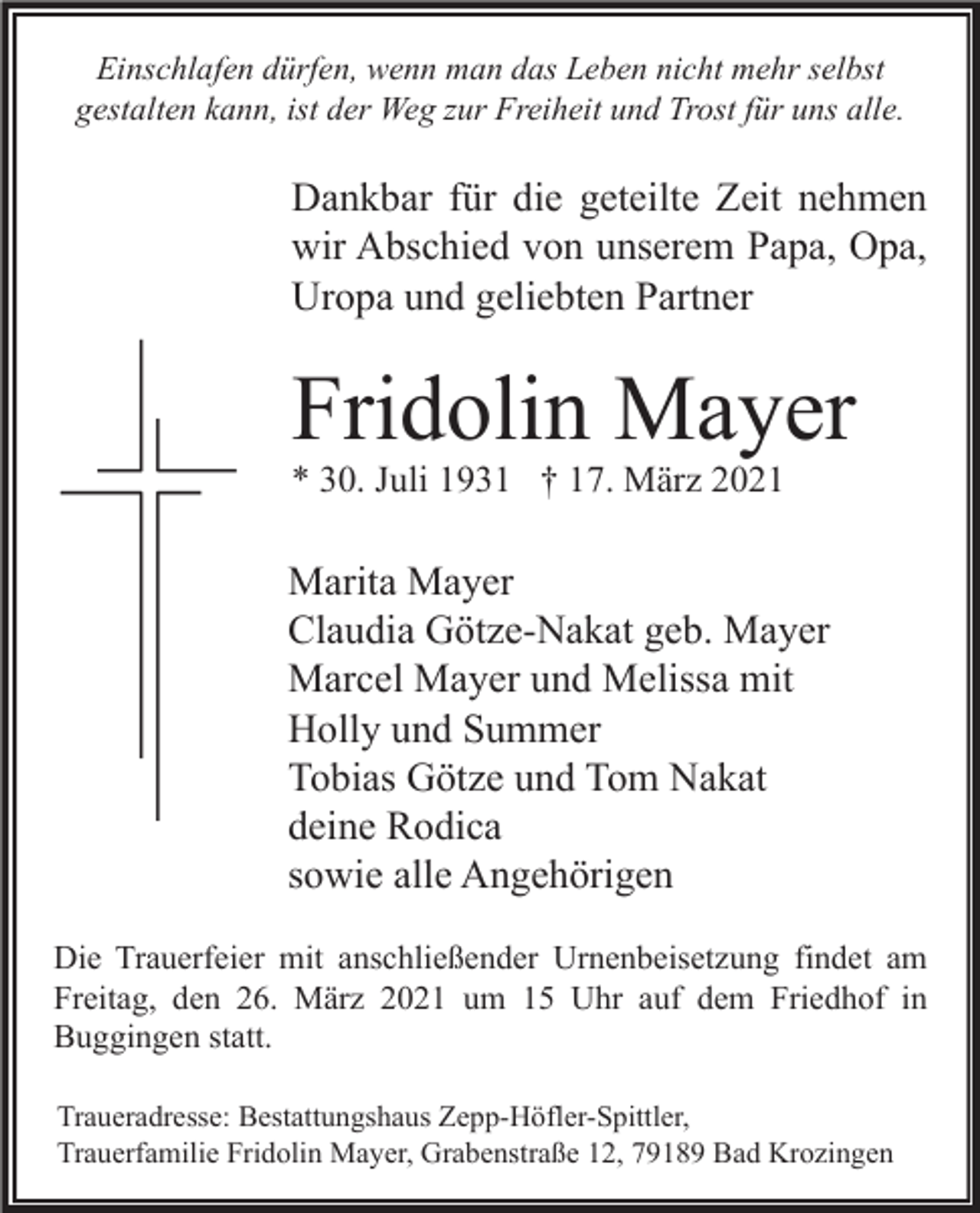 <p>Einschlafen dürfen, wenn man das Leben nicht mehr selbst<br />gestalten kann, ist der Weg zur Freiheit und Trost für uns alle.</p><p>Dankbar für die geteilte Zeit nehmen<br />wir Abschied von unserem Papa, Opa,<br />Uropa und geliebten Partner</p><p>Fridolin Mayer<br />* 30. Juli 1931 † 17. März 2021</p><p>Marita Mayer<br />Claudia Götze-Nakat geb. Mayer<br />Marcel Mayer und Melissa mit<br />Holly und Summer<br />Tobias Götze und Tom Nakat<br />deine Rodica<br />sowie alle Angehörigen<br />Die Trauerfeier mit anschließender Urnenbeisetzung findet am<br />Freitag, den 26. März 2021 um 15 Uhr auf dem Friedhof in<br />Buggingen statt.<br />Traueradresse: Bestattungshaus Zepp-Höfler-Spittler,<br />Trauerfamilie Fridolin Mayer, Grabenstraße 12, 79189 Bad Krozingen</p>